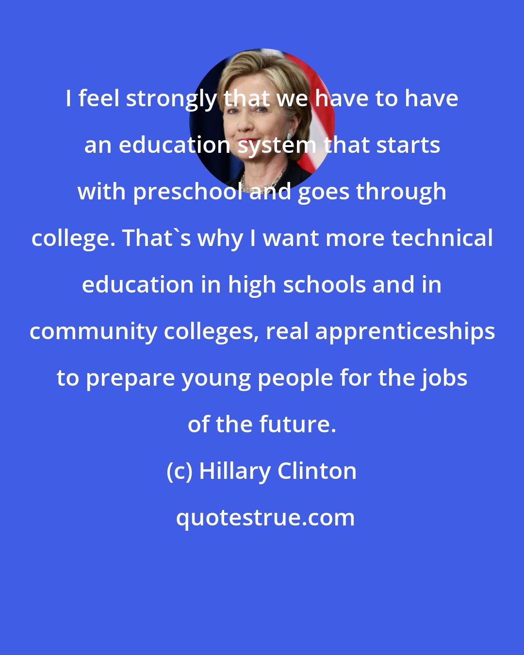 Hillary Clinton: I feel strongly that we have to have an education system that starts with preschool and goes through college. That's why I want more technical education in high schools and in community colleges, real apprenticeships to prepare young people for the jobs of the future.