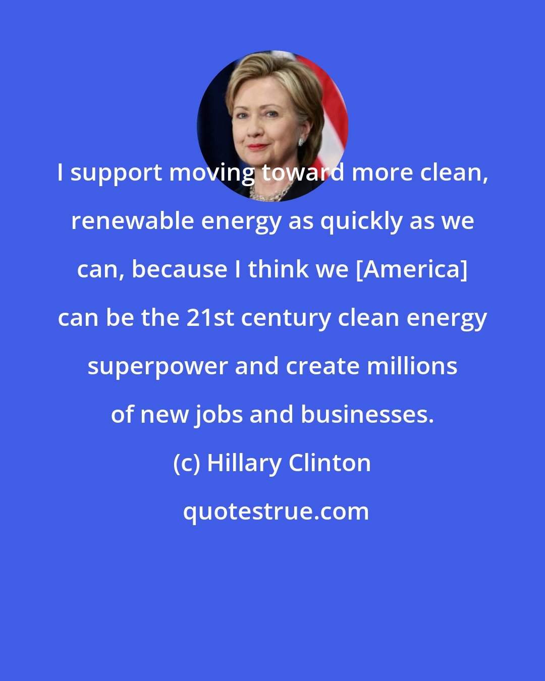 Hillary Clinton: I support moving toward more clean, renewable energy as quickly as we can, because I think we [America] can be the 21st century clean energy superpower and create millions of new jobs and businesses.