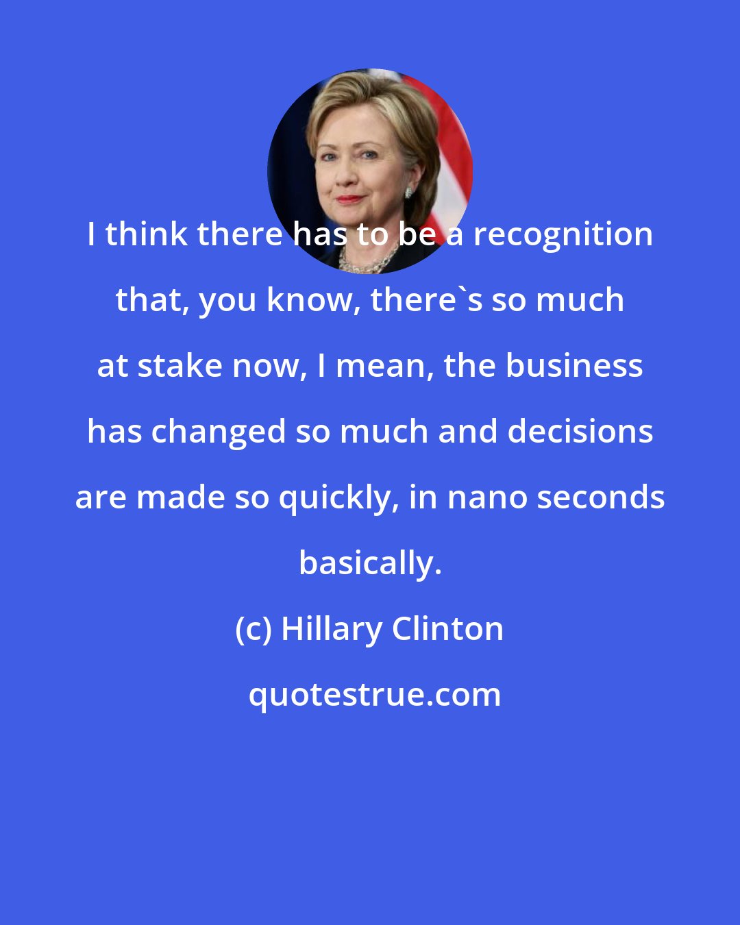 Hillary Clinton: I think there has to be a recognition that, you know, there's so much at stake now, I mean, the business has changed so much and decisions are made so quickly, in nano seconds basically.