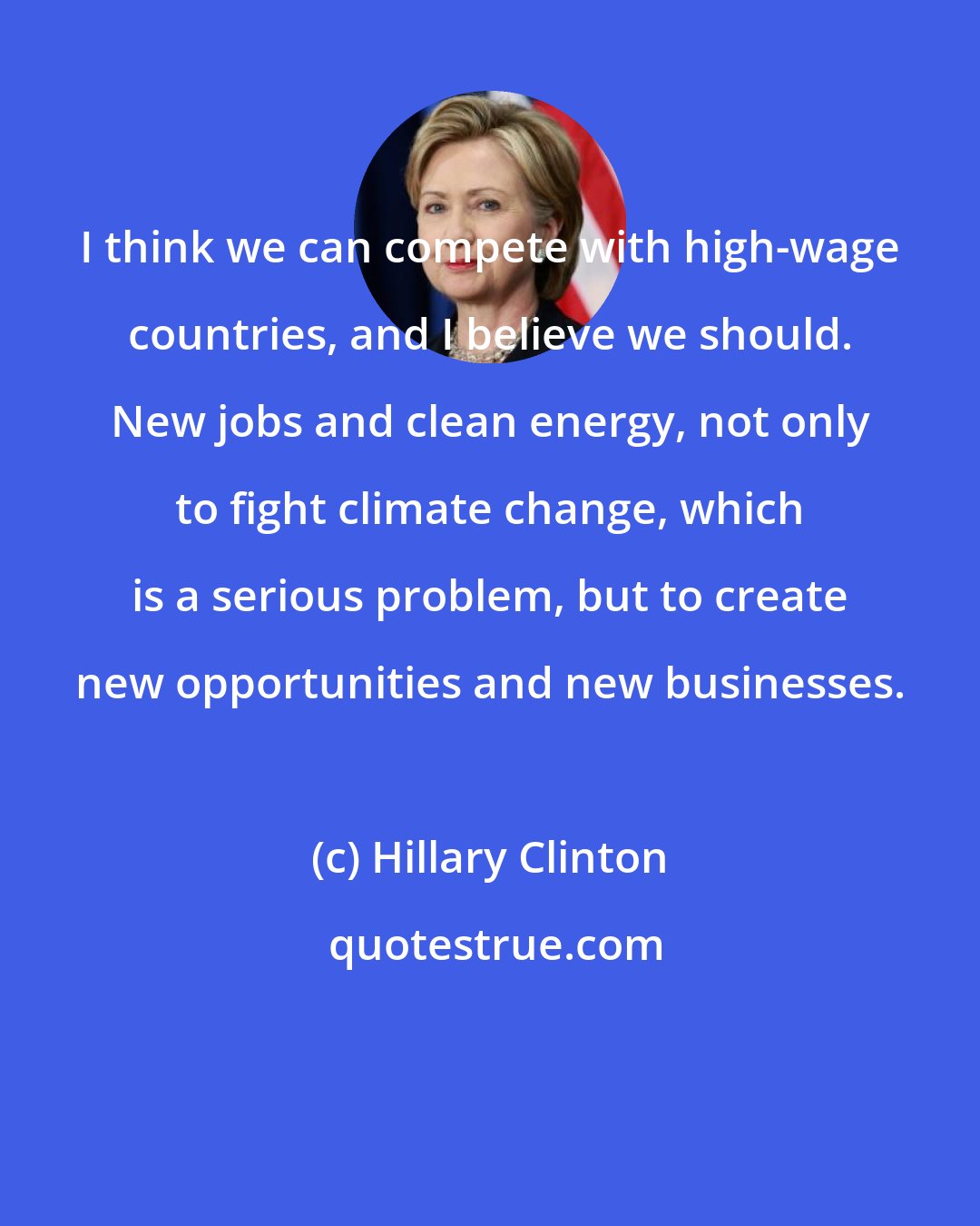 Hillary Clinton: I think we can compete with high-wage countries, and I believe we should. New jobs and clean energy, not only to fight climate change, which is a serious problem, but to create new opportunities and new businesses.