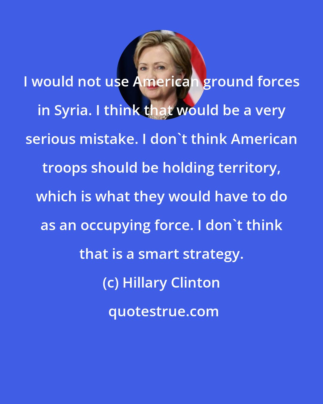 Hillary Clinton: I would not use American ground forces in Syria. I think that would be a very serious mistake. I don't think American troops should be holding territory, which is what they would have to do as an occupying force. I don't think that is a smart strategy.