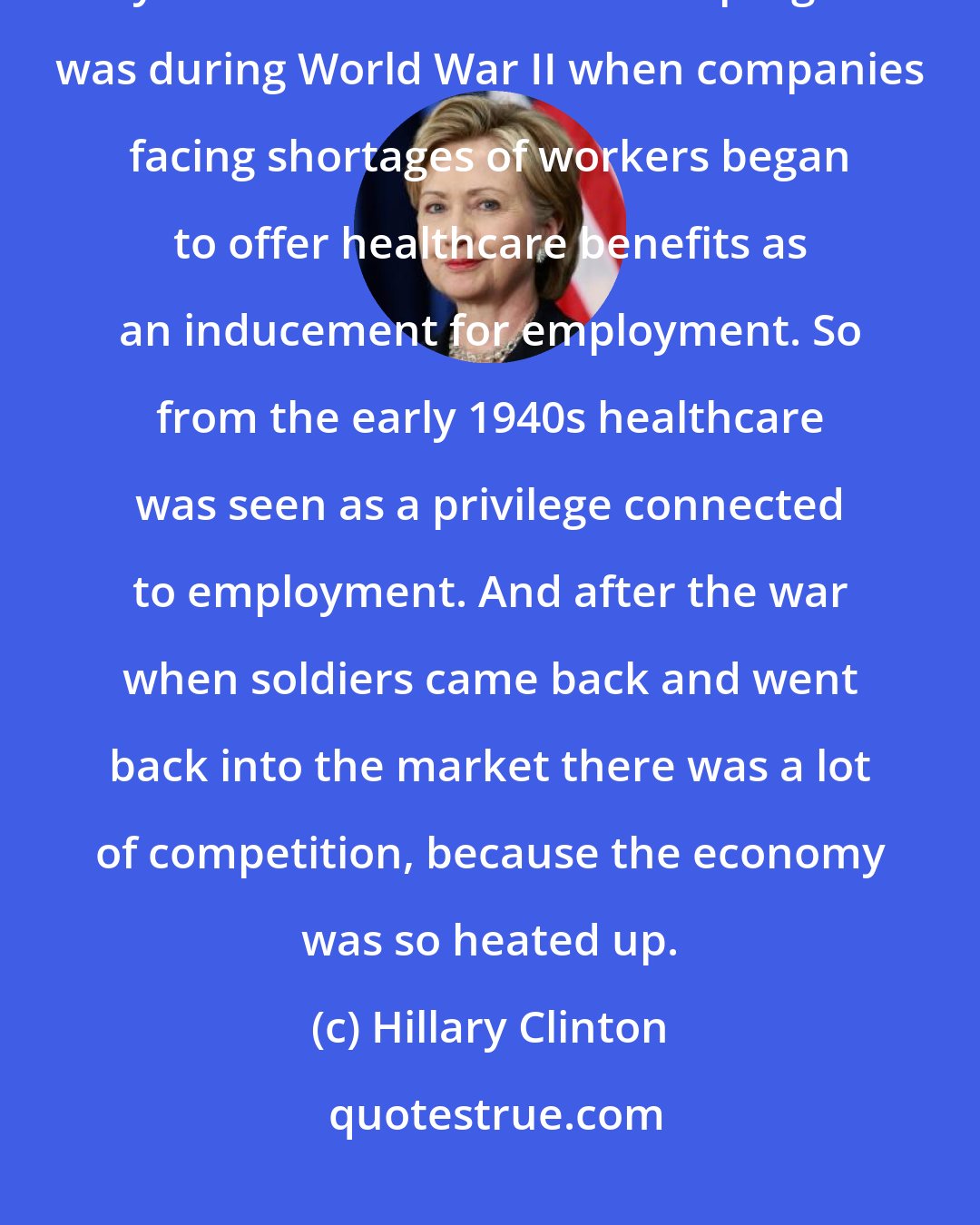 Hillary Clinton: On healthcare we are the prisoner of our past. The way we got to develop any kind of medical insurance program was during World War II when companies facing shortages of workers began to offer healthcare benefits as an inducement for employment. So from the early 1940s healthcare was seen as a privilege connected to employment. And after the war when soldiers came back and went back into the market there was a lot of competition, because the economy was so heated up.