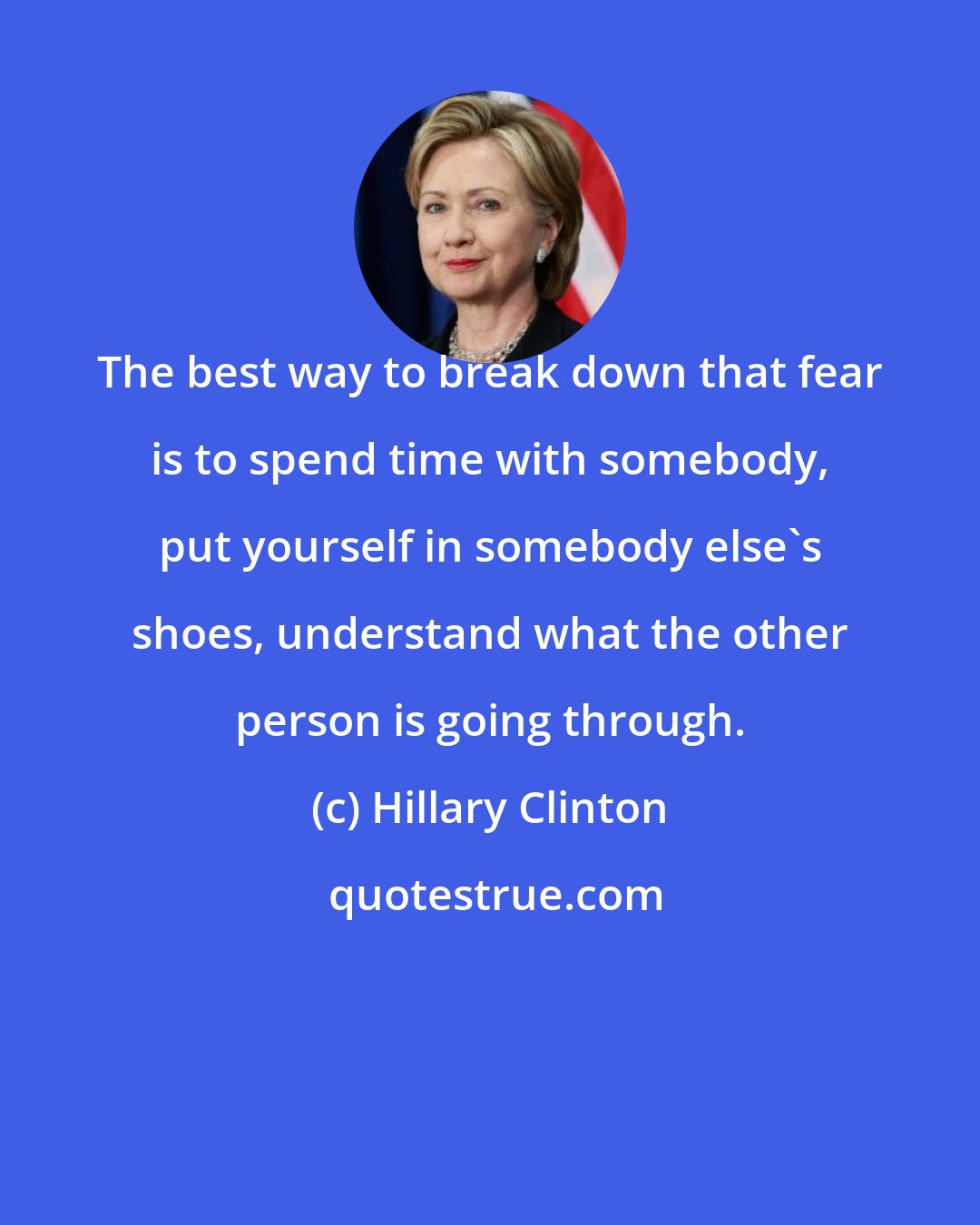 Hillary Clinton: The best way to break down that fear is to spend time with somebody, put yourself in somebody else's shoes, understand what the other person is going through.