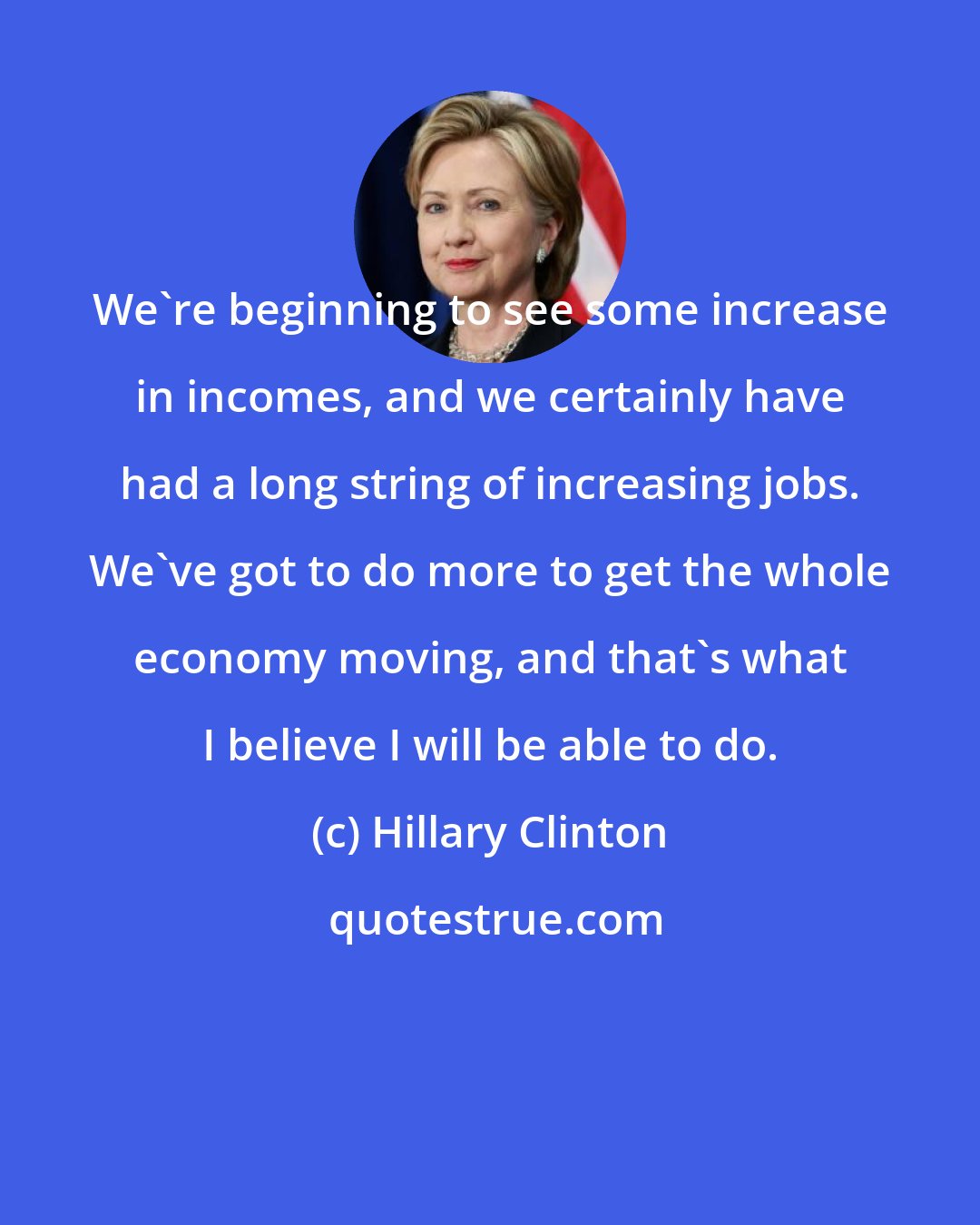 Hillary Clinton: We're beginning to see some increase in incomes, and we certainly have had a long string of increasing jobs. We've got to do more to get the whole economy moving, and that's what I believe I will be able to do.