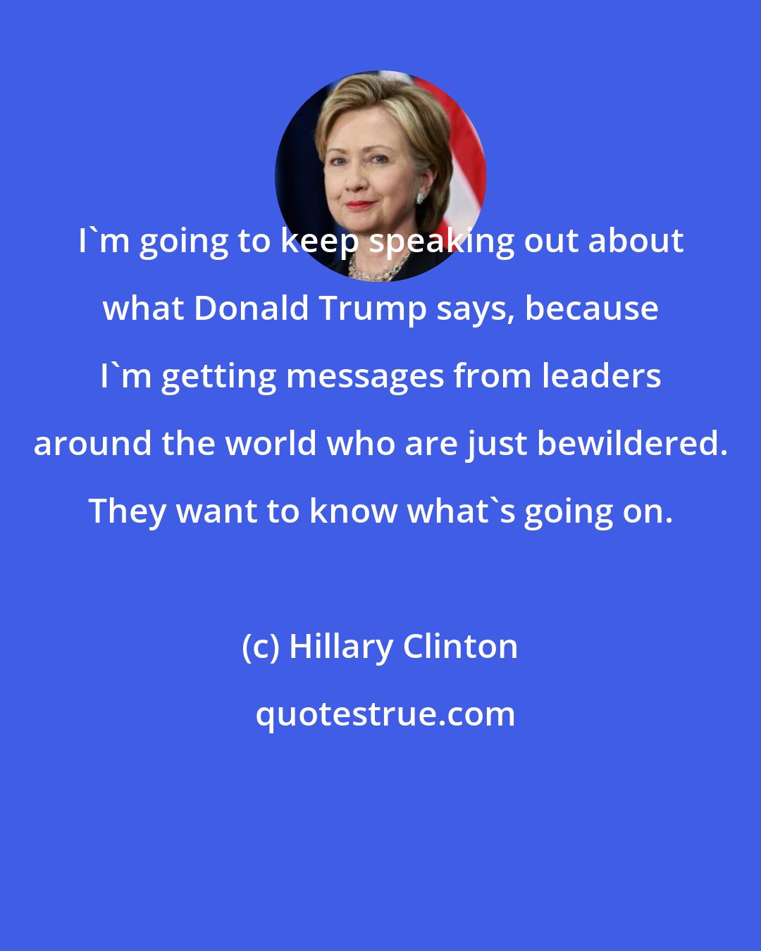 Hillary Clinton: I'm going to keep speaking out about what Donald Trump says, because I'm getting messages from leaders around the world who are just bewildered. They want to know what's going on.