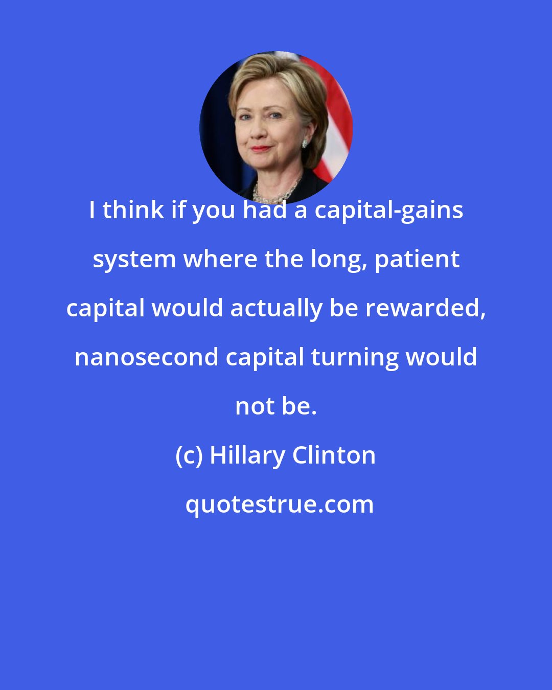 Hillary Clinton: I think if you had a capital-gains system where the long, patient capital would actually be rewarded, nanosecond capital turning would not be.