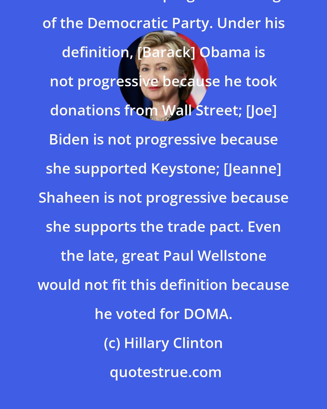 Hillary Clinton: I've heard [Bernie] Sanders comments, and it's really caused me to wonder who's left in the progressive wing of the Democratic Party. Under his definition, [Barack] Obama is not progressive because he took donations from Wall Street; [Joe] Biden is not progressive because she supported Keystone; [Jeanne] Shaheen is not progressive because she supports the trade pact. Even the late, great Paul Wellstone would not fit this definition because he voted for DOMA.