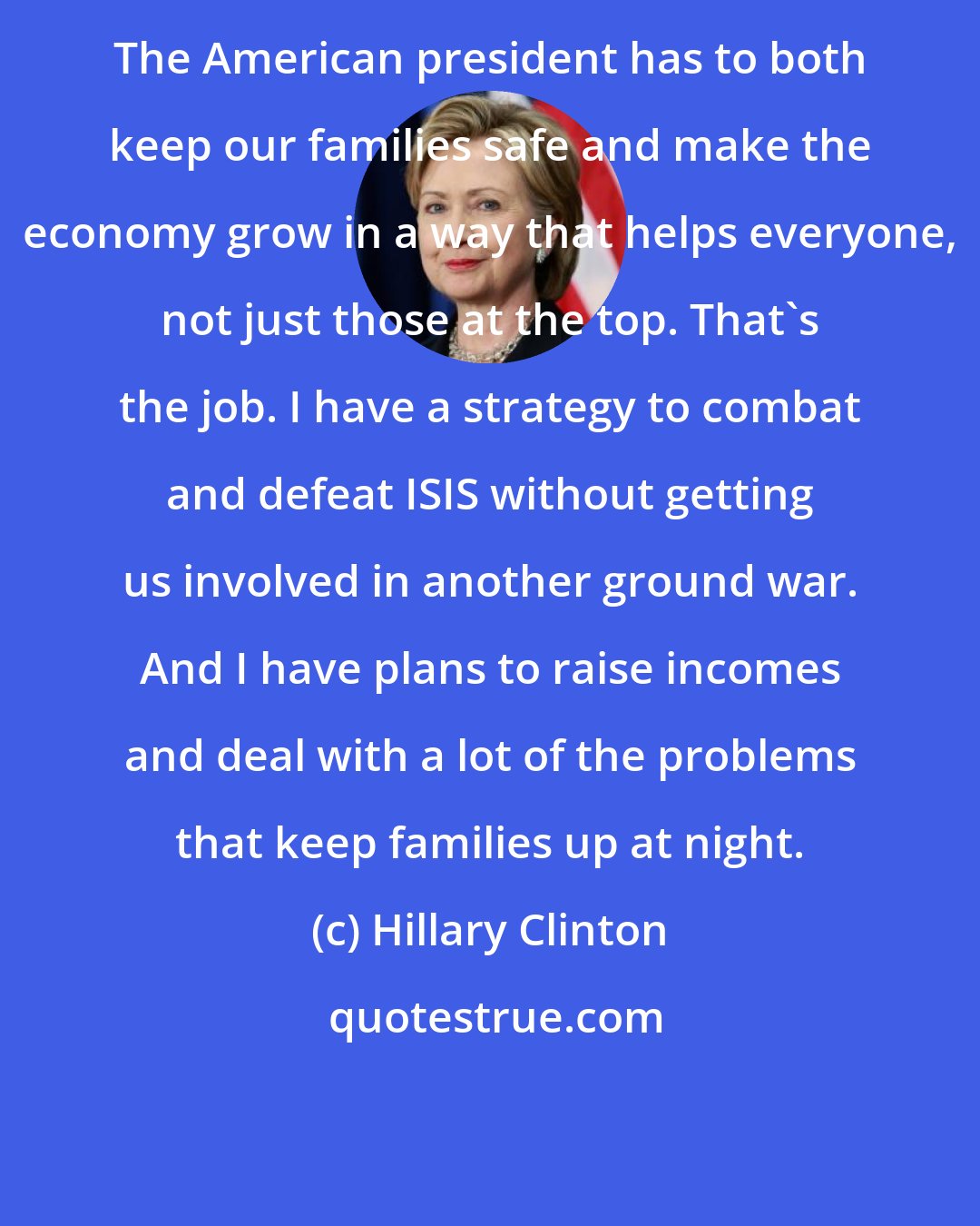 Hillary Clinton: The American president has to both keep our families safe and make the economy grow in a way that helps everyone, not just those at the top. That`s the job. I have a strategy to combat and defeat ISIS without getting us involved in another ground war. And I have plans to raise incomes and deal with a lot of the problems that keep families up at night.