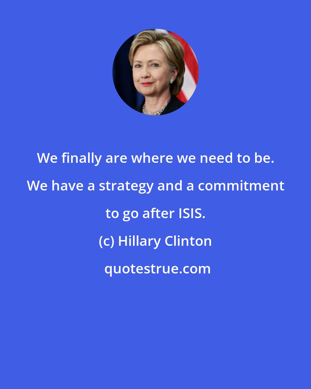 Hillary Clinton: We finally are where we need to be. We have a strategy and a commitment to go after ISIS.