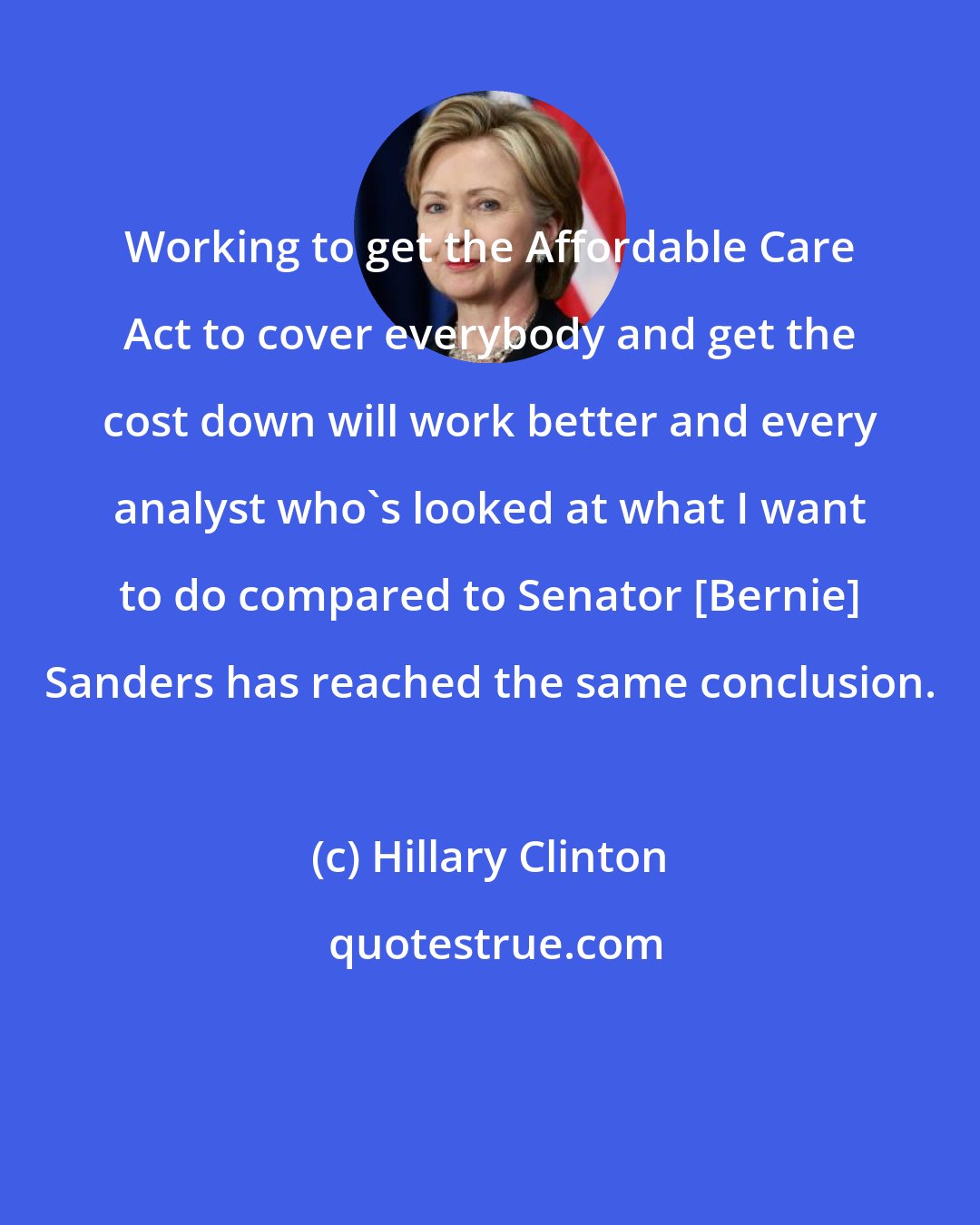 Hillary Clinton: Working to get the Affordable Care Act to cover everybody and get the cost down will work better and every analyst who's looked at what I want to do compared to Senator [Bernie] Sanders has reached the same conclusion.