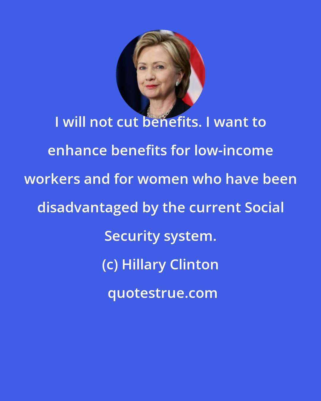 Hillary Clinton: I will not cut benefits. I want to enhance benefits for low-income workers and for women who have been disadvantaged by the current Social Security system.