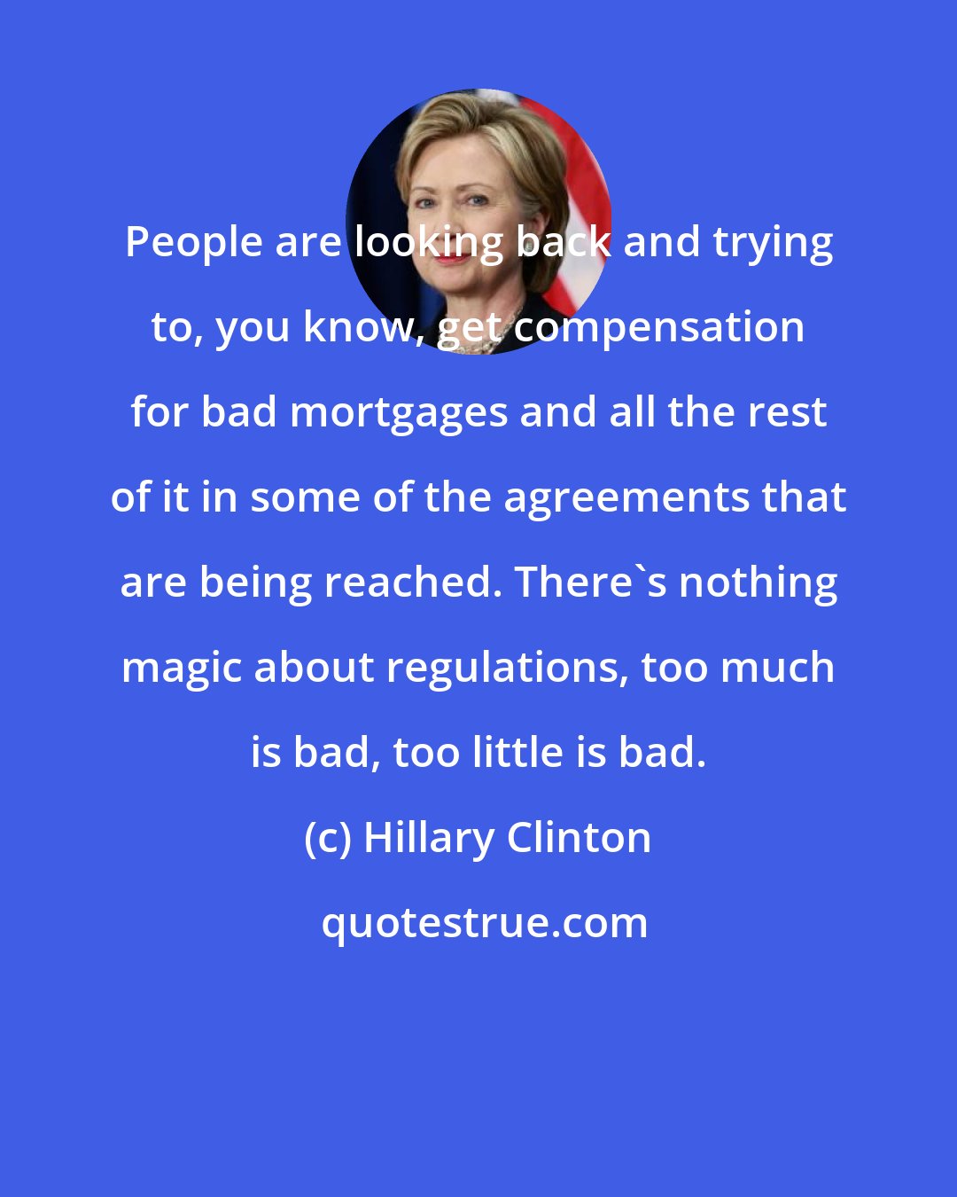 Hillary Clinton: People are looking back and trying to, you know, get compensation for bad mortgages and all the rest of it in some of the agreements that are being reached. There's nothing magic about regulations, too much is bad, too little is bad.