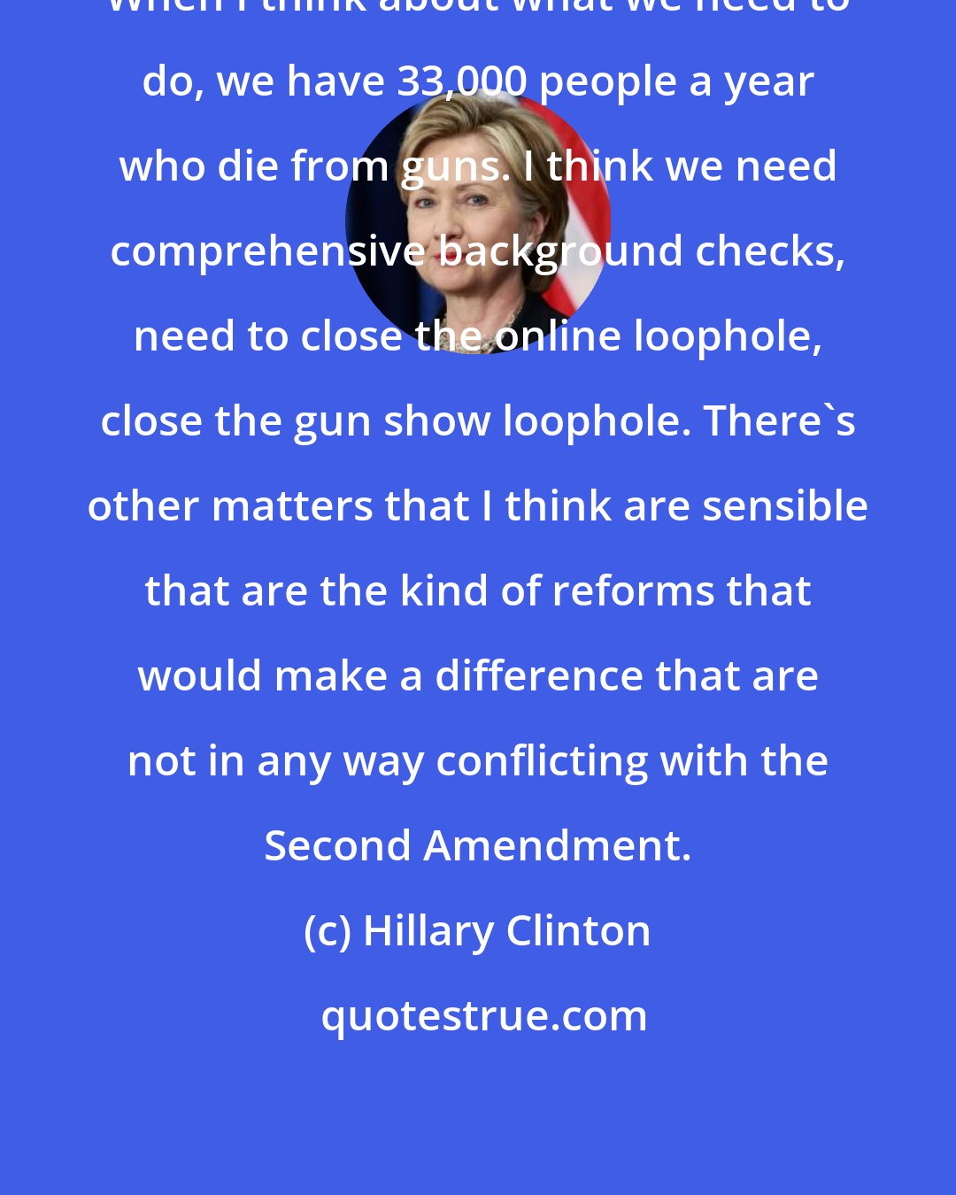 Hillary Clinton: When I think about what we need to do, we have 33,000 people a year who die from guns. I think we need comprehensive background checks, need to close the online loophole, close the gun show loophole. There's other matters that I think are sensible that are the kind of reforms that would make a difference that are not in any way conflicting with the Second Amendment.