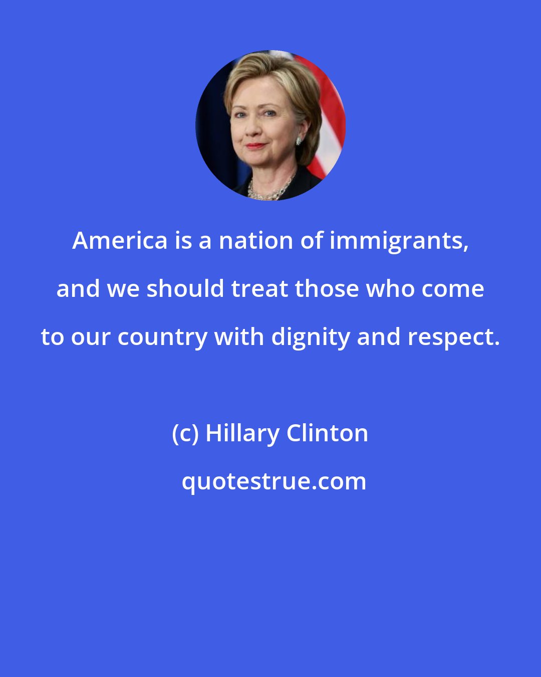 Hillary Clinton: America is a nation of immigrants, and we should treat those who come to our country with dignity and respect.