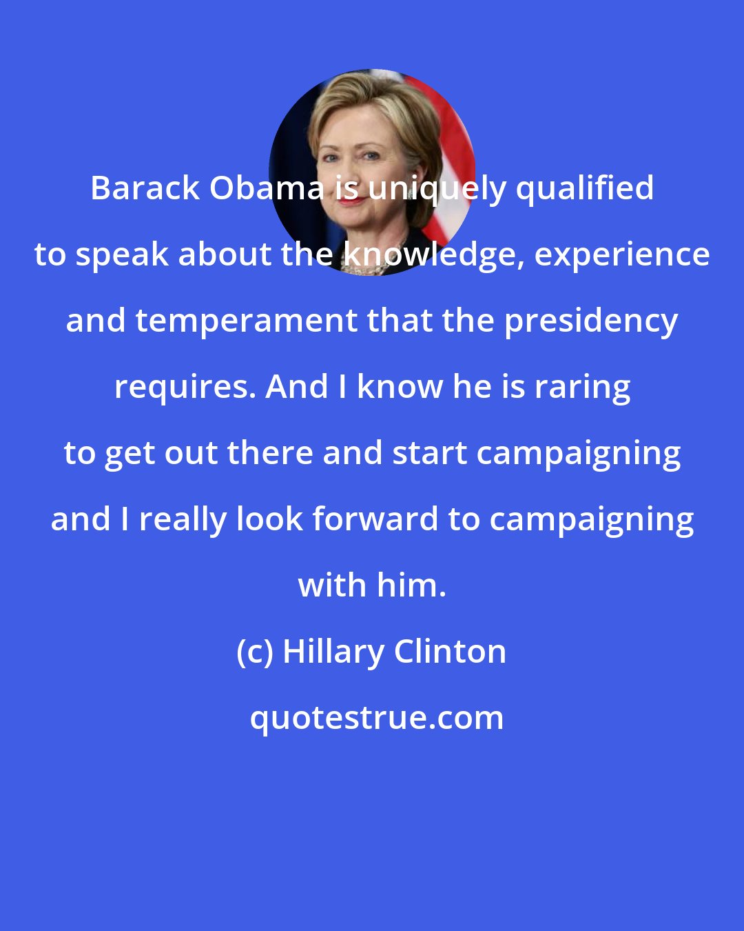 Hillary Clinton: Barack Obama is uniquely qualified to speak about the knowledge, experience and temperament that the presidency requires. And I know he is raring to get out there and start campaigning and I really look forward to campaigning with him.