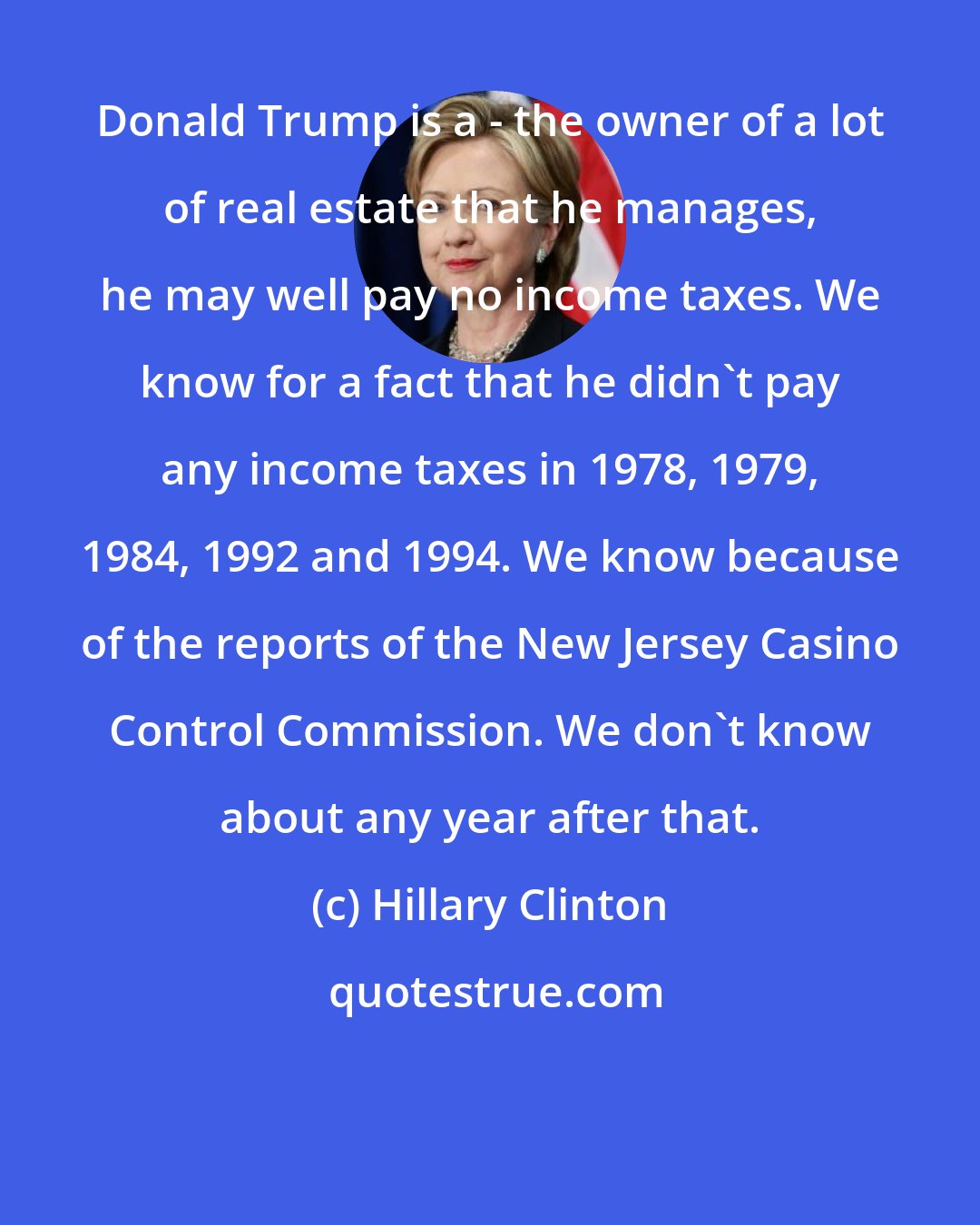 Hillary Clinton: Donald Trump is a - the owner of a lot of real estate that he manages, he may well pay no income taxes. We know for a fact that he didn't pay any income taxes in 1978, 1979, 1984, 1992 and 1994. We know because of the reports of the New Jersey Casino Control Commission. We don't know about any year after that.