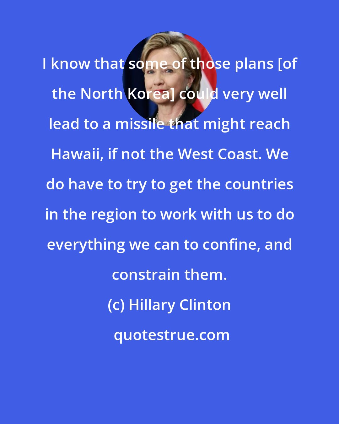 Hillary Clinton: I know that some of those plans [of the North Korea] could very well lead to a missile that might reach Hawaii, if not the West Coast. We do have to try to get the countries in the region to work with us to do everything we can to confine, and constrain them.