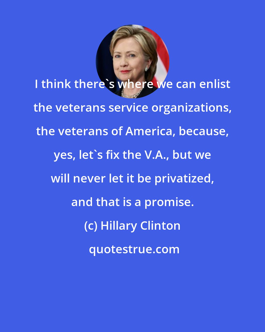 Hillary Clinton: I think there's where we can enlist the veterans service organizations, the veterans of America, because, yes, let's fix the V.A., but we will never let it be privatized, and that is a promise.