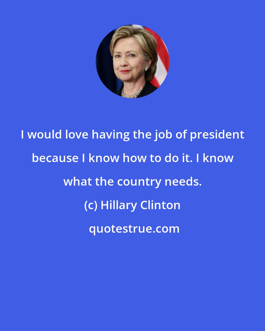 Hillary Clinton: I would love having the job of president because I know how to do it. I know what the country needs.