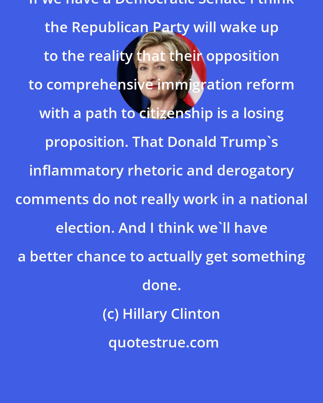 Hillary Clinton: If we have a Democratic Senate I think the Republican Party will wake up to the reality that their opposition to comprehensive immigration reform with a path to citizenship is a losing proposition. That Donald Trump's inflammatory rhetoric and derogatory comments do not really work in a national election. And I think we'll have a better chance to actually get something done.