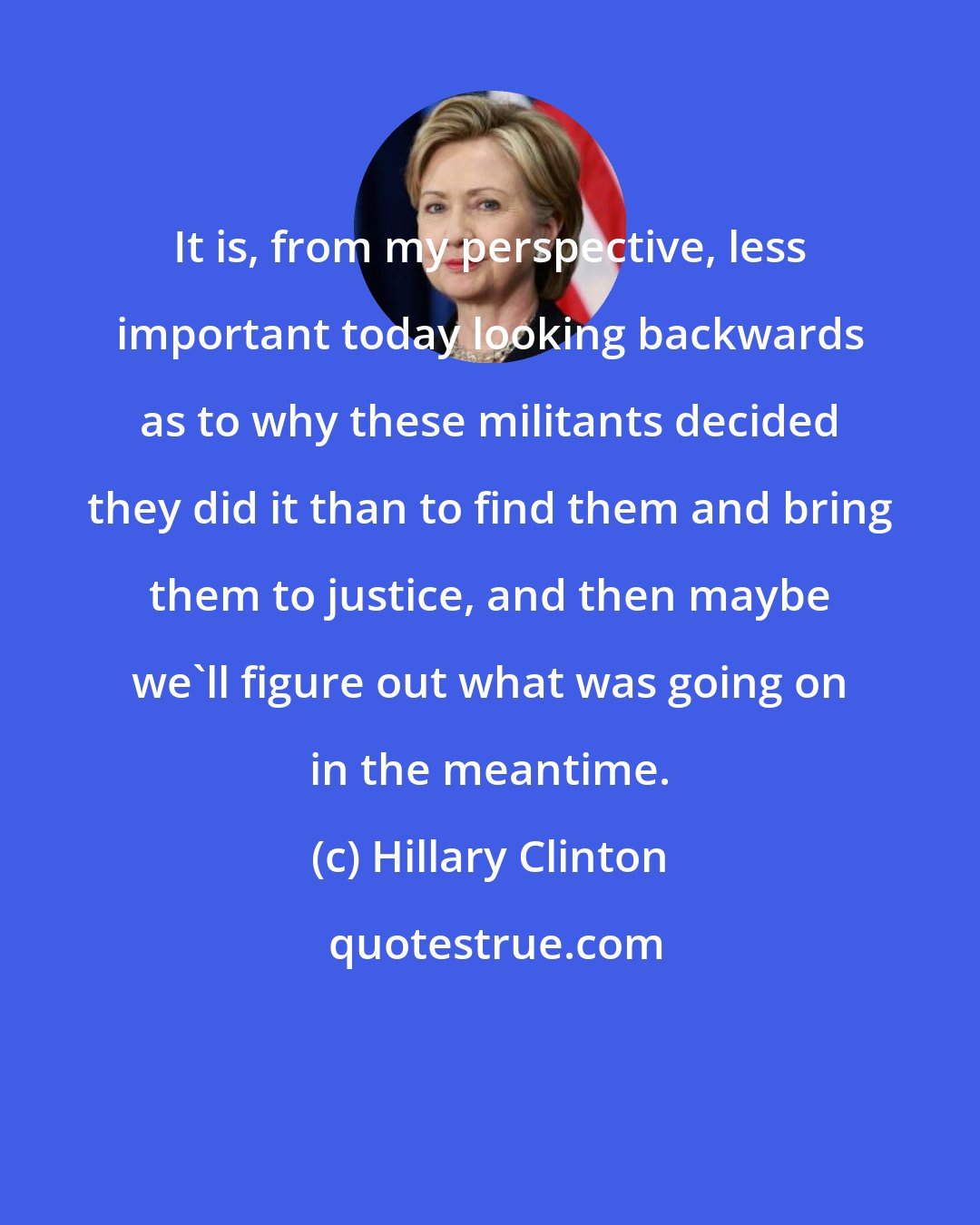 Hillary Clinton: It is, from my perspective, less important today looking backwards as to why these militants decided they did it than to find them and bring them to justice, and then maybe we'll figure out what was going on in the meantime.