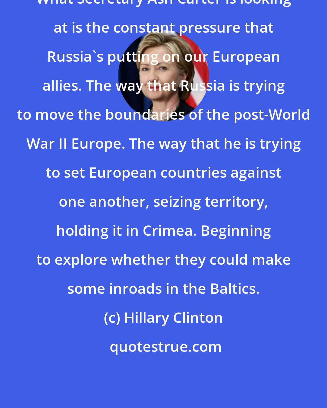 Hillary Clinton: What Secretary Ash Carter is looking at is the constant pressure that Russia's putting on our European allies. The way that Russia is trying to move the boundaries of the post-World War II Europe. The way that he is trying to set European countries against one another, seizing territory, holding it in Crimea. Beginning to explore whether they could make some inroads in the Baltics.