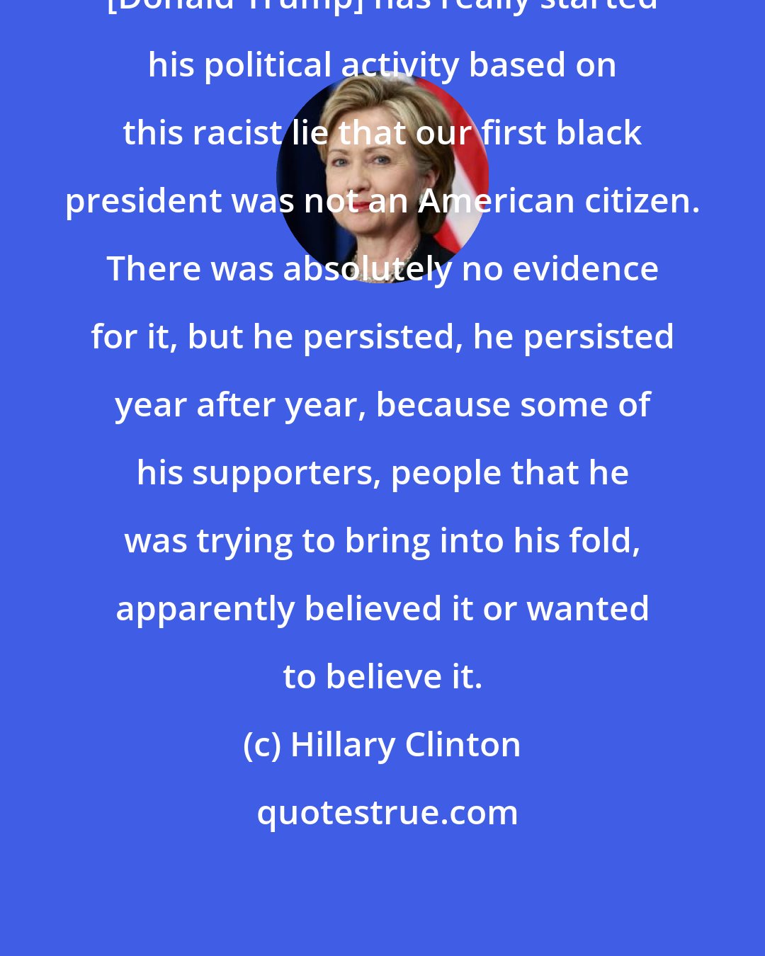 Hillary Clinton: [Donald Trump] has really started his political activity based on this racist lie that our first black president was not an American citizen. There was absolutely no evidence for it, but he persisted, he persisted year after year, because some of his supporters, people that he was trying to bring into his fold, apparently believed it or wanted to believe it.