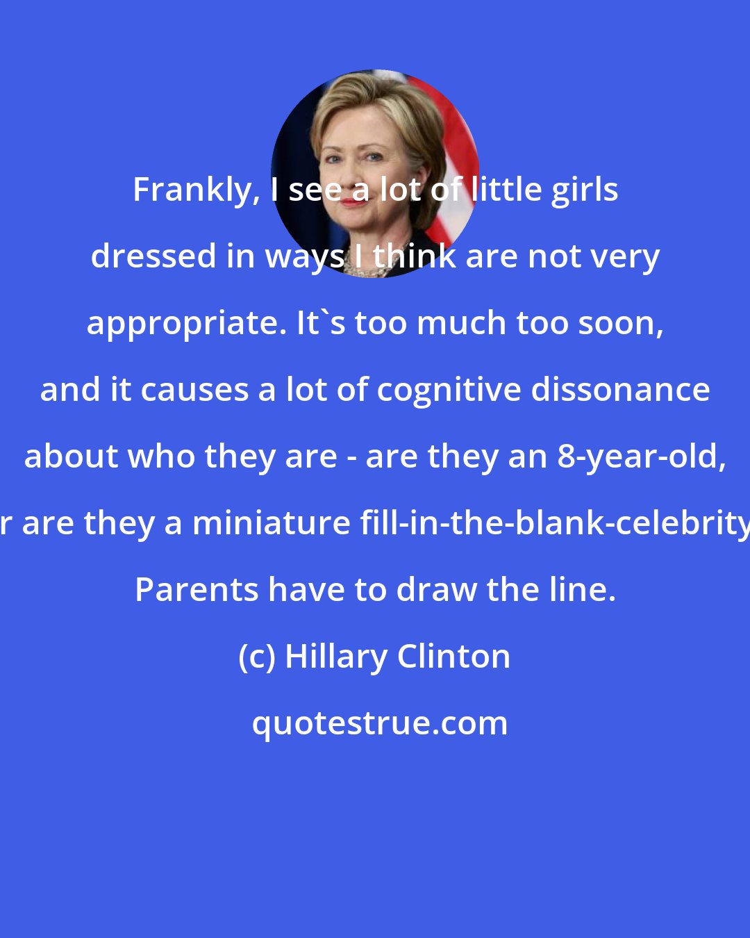 Hillary Clinton: Frankly, I see a lot of little girls dressed in ways I think are not very appropriate. It's too much too soon, and it causes a lot of cognitive dissonance about who they are - are they an 8-year-old, or are they a miniature fill-in-the-blank-celebrity? Parents have to draw the line.
