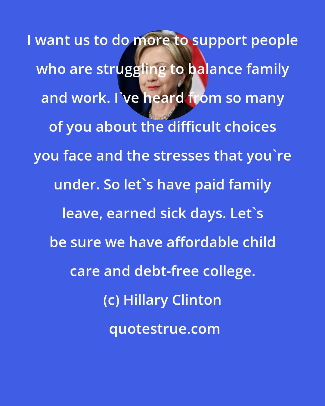 Hillary Clinton: I want us to do more to support people who are struggling to balance family and work. I've heard from so many of you about the difficult choices you face and the stresses that you're under. So let's have paid family leave, earned sick days. Let's be sure we have affordable child care and debt-free college.