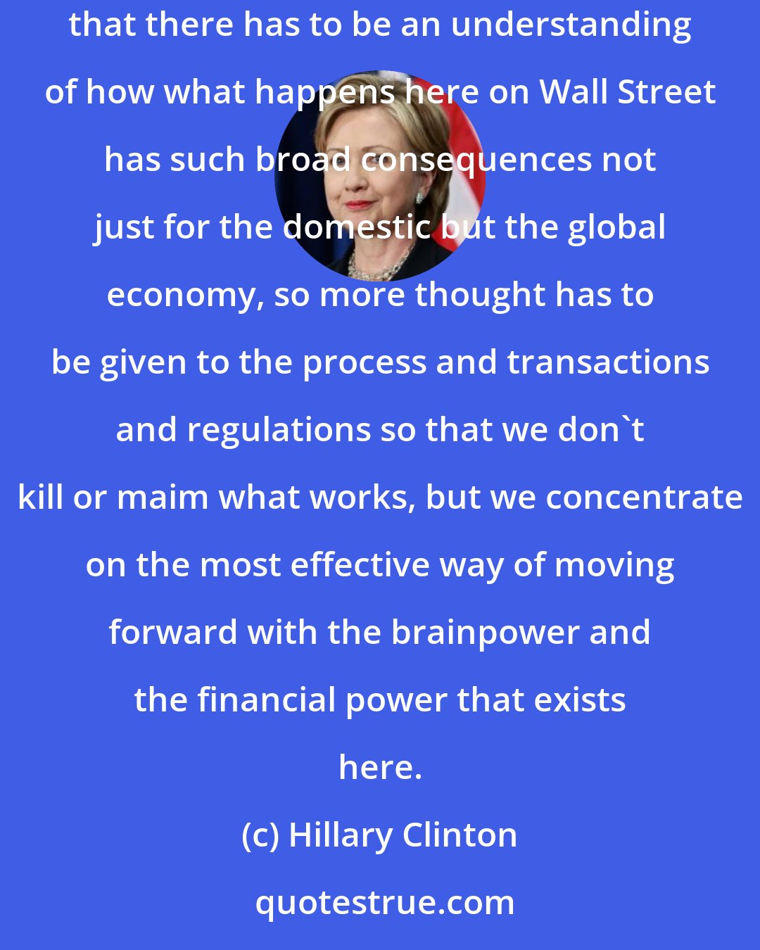 Hillary Clinton: If you're a realist, you know that people have different roles to play in politics, economics, and this is an important role, but I do think that there has to be an understanding of how what happens here on Wall Street has such broad consequences not just for the domestic but the global economy, so more thought has to be given to the process and transactions and regulations so that we don't kill or maim what works, but we concentrate on the most effective way of moving forward with the brainpower and the financial power that exists here.