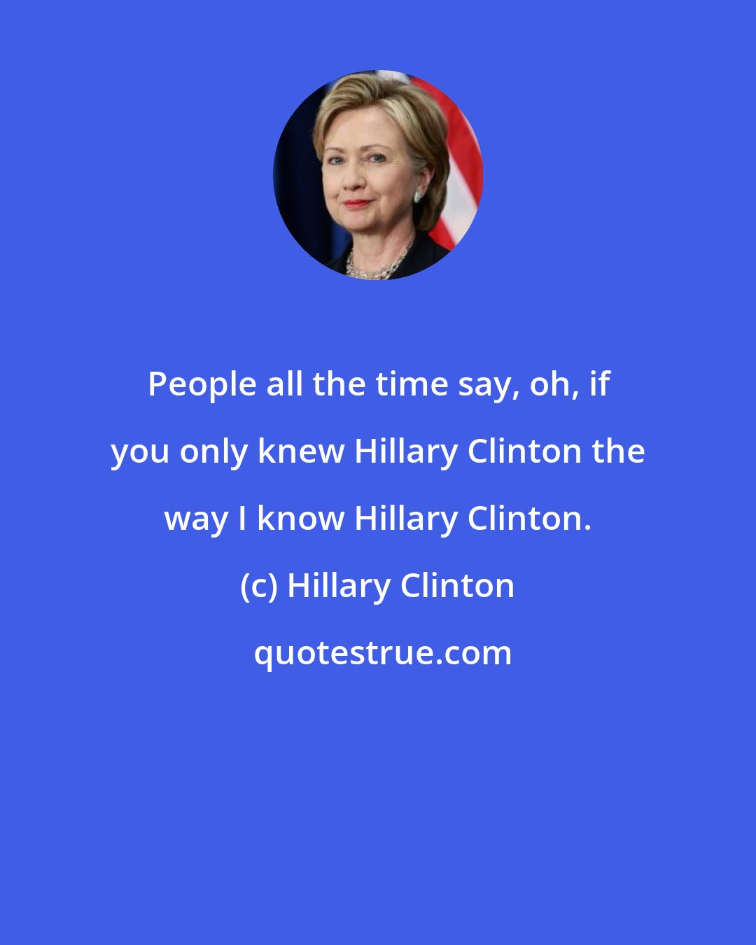 Hillary Clinton: People all the time say, oh, if you only knew Hillary Clinton the way I know Hillary Clinton.