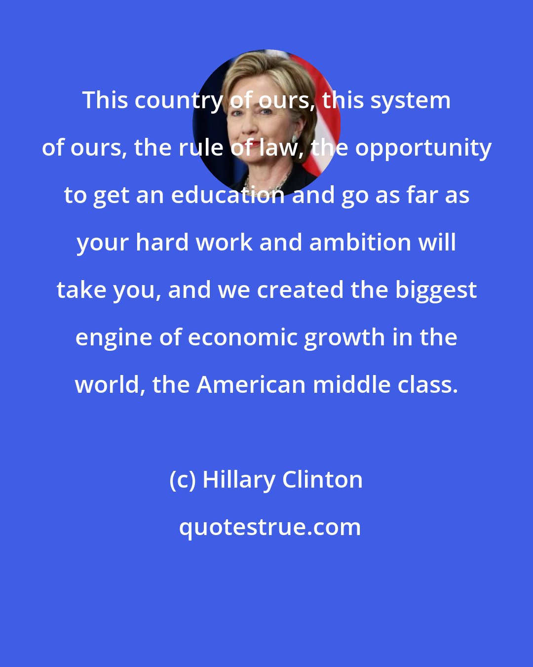 Hillary Clinton: This country of ours, this system of ours, the rule of law, the opportunity to get an education and go as far as your hard work and ambition will take you, and we created the biggest engine of economic growth in the world, the American middle class.