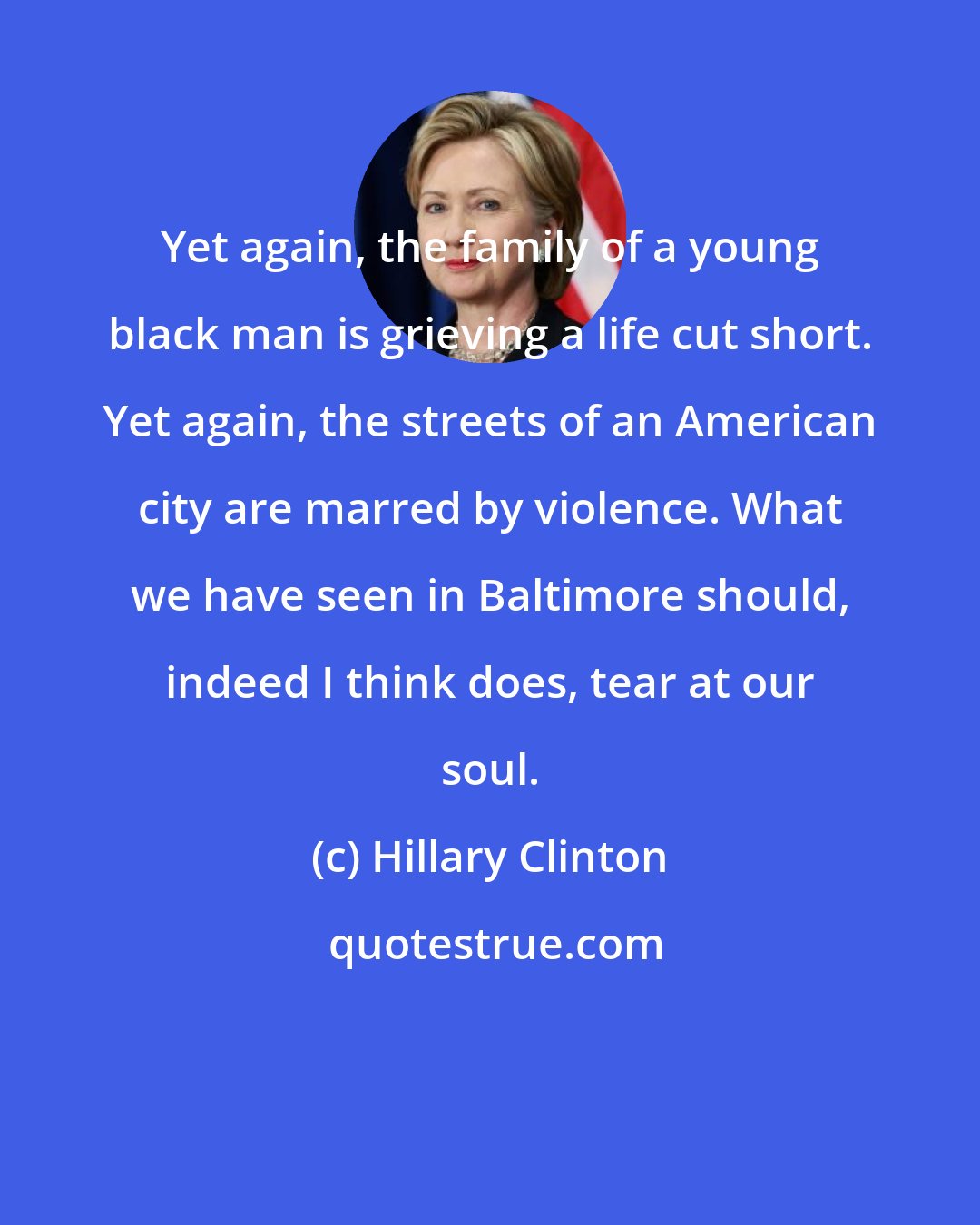 Hillary Clinton: Yet again, the family of a young black man is grieving a life cut short. Yet again, the streets of an American city are marred by violence. What we have seen in Baltimore should, indeed I think does, tear at our soul.