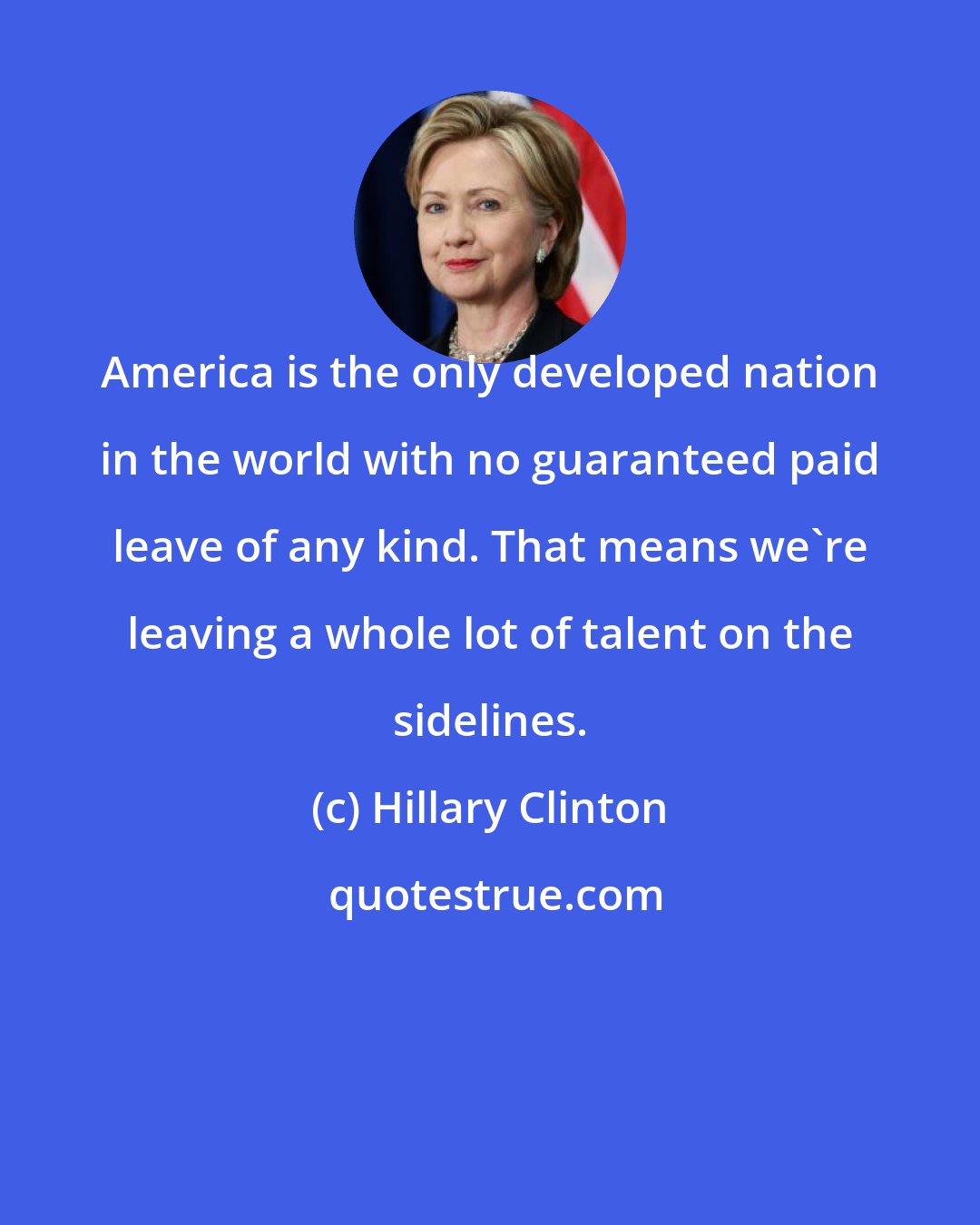 Hillary Clinton: America is the only developed nation in the world with no guaranteed paid leave of any kind. That means we're leaving a whole lot of talent on the sidelines.