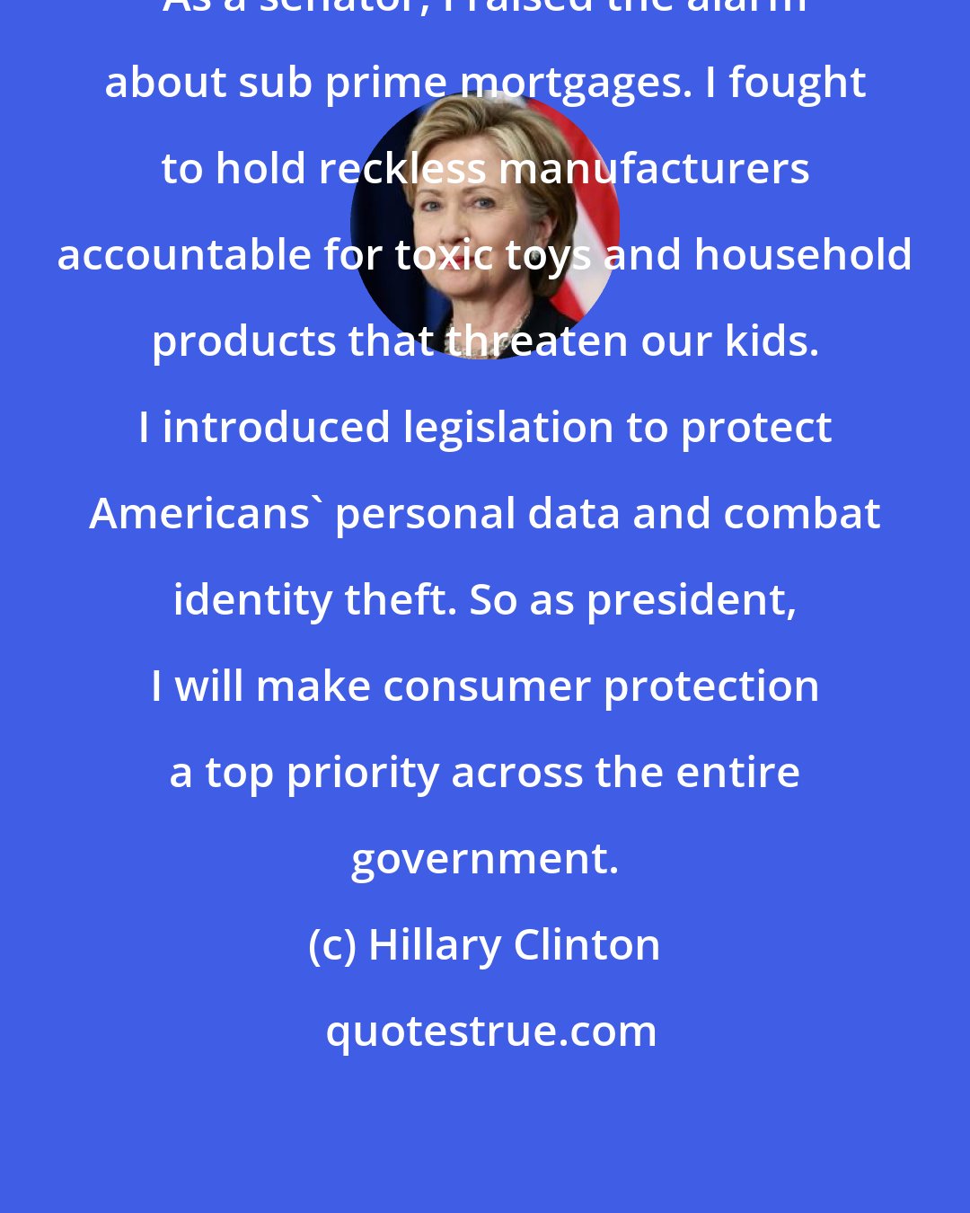 Hillary Clinton: As a senator, I raised the alarm about sub prime mortgages. I fought to hold reckless manufacturers accountable for toxic toys and household products that threaten our kids. I introduced legislation to protect Americans' personal data and combat identity theft. So as president, I will make consumer protection a top priority across the entire government.