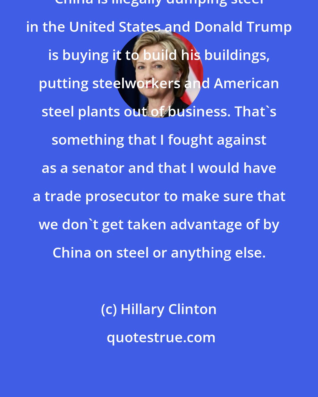 Hillary Clinton: China is illegally dumping steel in the United States and Donald Trump is buying it to build his buildings, putting steelworkers and American steel plants out of business. That's something that I fought against as a senator and that I would have a trade prosecutor to make sure that we don't get taken advantage of by China on steel or anything else.