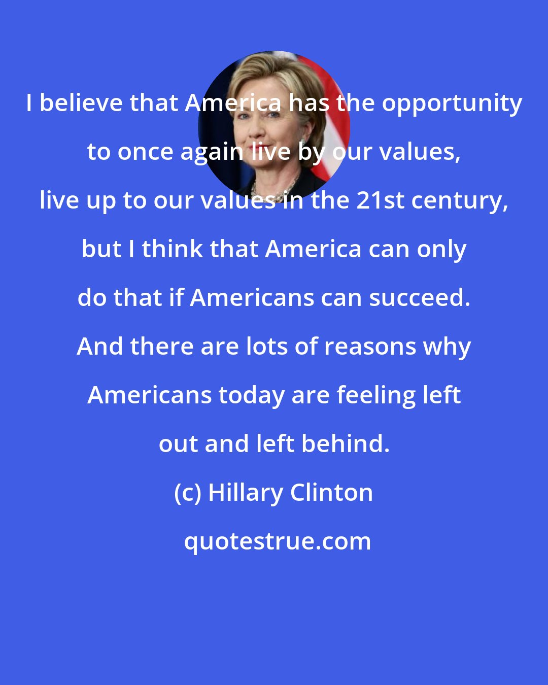 Hillary Clinton: I believe that America has the opportunity to once again live by our values, live up to our values in the 21st century, but I think that America can only do that if Americans can succeed. And there are lots of reasons why Americans today are feeling left out and left behind.