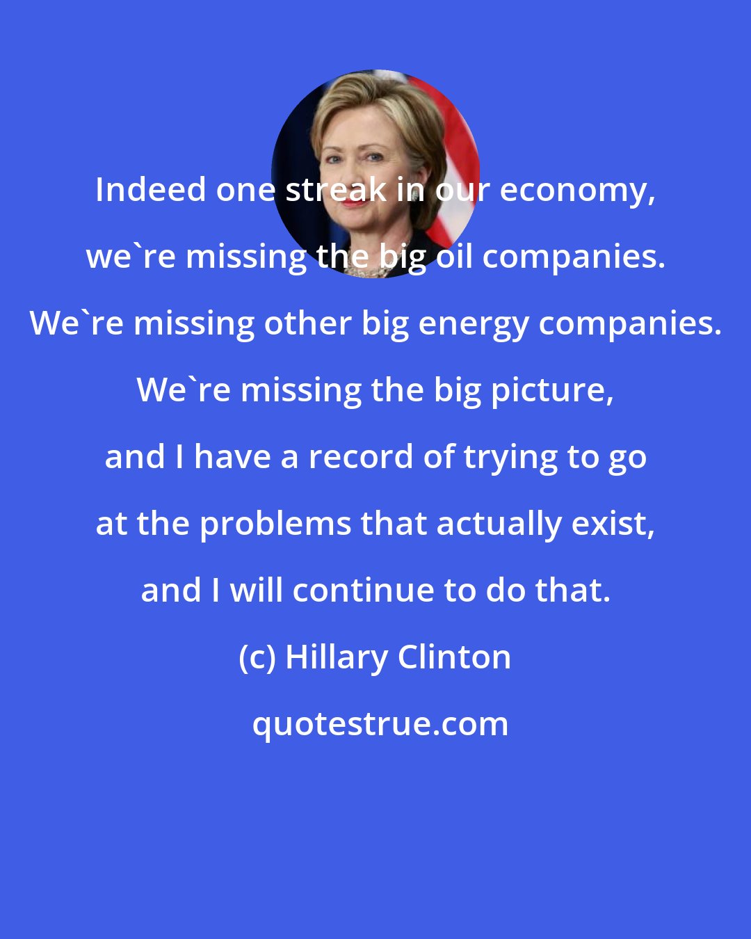 Hillary Clinton: Indeed one streak in our economy, we're missing the big oil companies. We're missing other big energy companies. We're missing the big picture, and I have a record of trying to go at the problems that actually exist, and I will continue to do that.