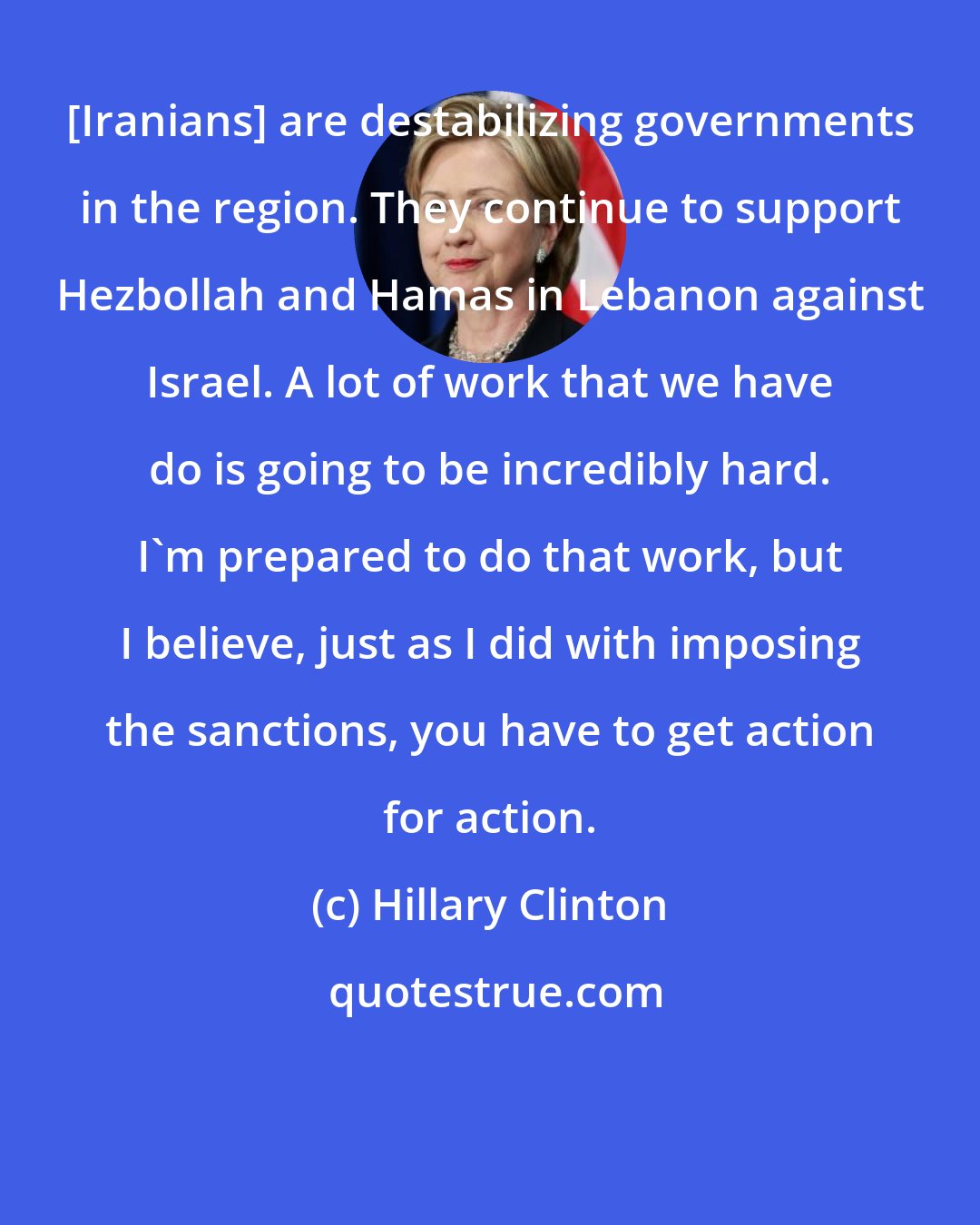 Hillary Clinton: [Iranians] are destabilizing governments in the region. They continue to support Hezbollah and Hamas in Lebanon against Israel. A lot of work that we have do is going to be incredibly hard. I'm prepared to do that work, but I believe, just as I did with imposing the sanctions, you have to get action for action.