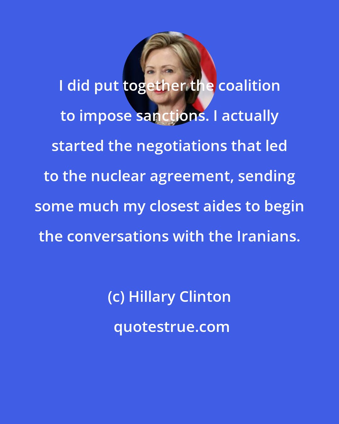 Hillary Clinton: I did put together the coalition to impose sanctions. I actually started the negotiations that led to the nuclear agreement, sending some much my closest aides to begin the conversations with the Iranians.