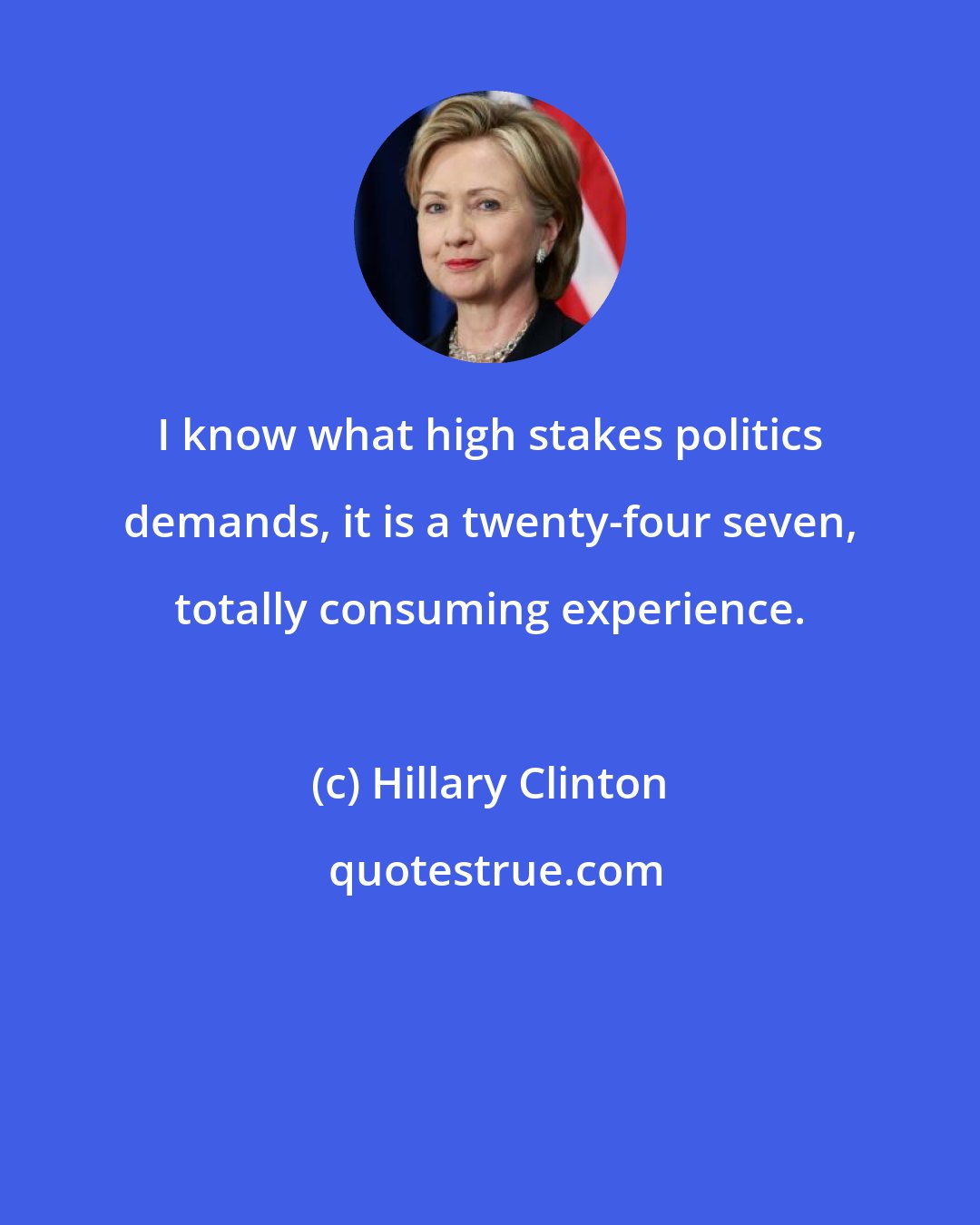 Hillary Clinton: I know what high stakes politics demands, it is a twenty-four seven, totally consuming experience.