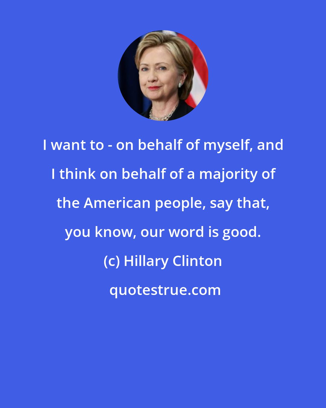 Hillary Clinton: I want to - on behalf of myself, and I think on behalf of a majority of the American people, say that, you know, our word is good.