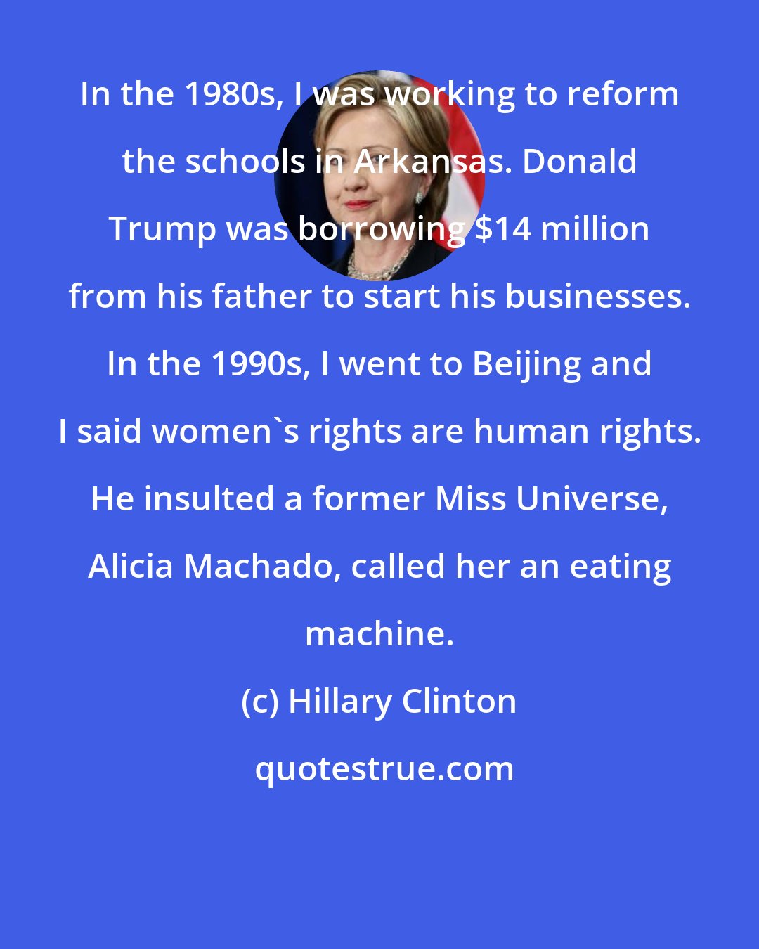 Hillary Clinton: In the 1980s, I was working to reform the schools in Arkansas. Donald Trump was borrowing $14 million from his father to start his businesses. In the 1990s, I went to Beijing and I said women's rights are human rights. He insulted a former Miss Universe, Alicia Machado, called her an eating machine.