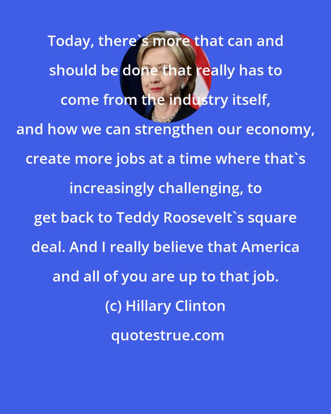 Hillary Clinton: Today, there's more that can and should be done that really has to come from the industry itself, and how we can strengthen our economy, create more jobs at a time where that's increasingly challenging, to get back to Teddy Roosevelt's square deal. And I really believe that America and all of you are up to that job.