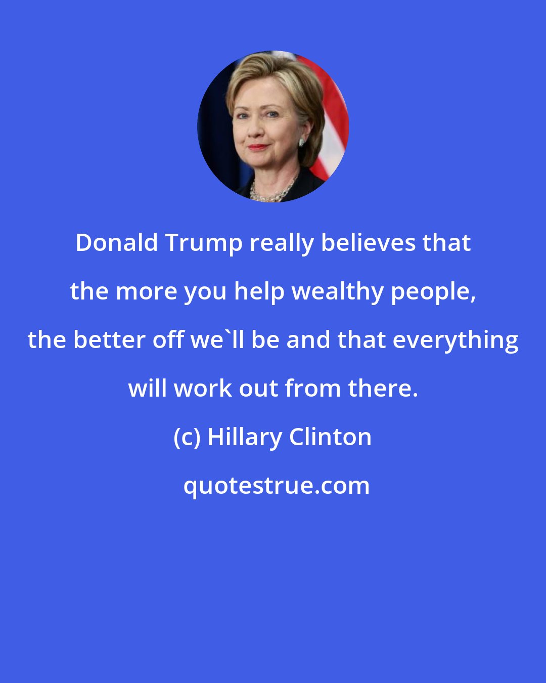 Hillary Clinton: Donald Trump really believes that the more you help wealthy people, the better off we'll be and that everything will work out from there.