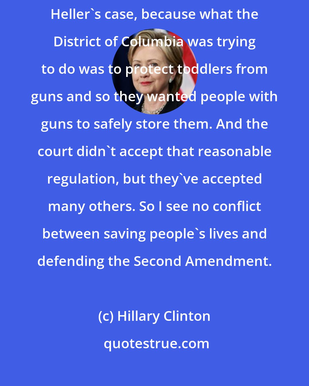 Hillary Clinton: I disagreed with the way the court applied the Second Amendment in Heller's case, because what the District of Columbia was trying to do was to protect toddlers from guns and so they wanted people with guns to safely store them. And the court didn't accept that reasonable regulation, but they've accepted many others. So I see no conflict between saving people's lives and defending the Second Amendment.