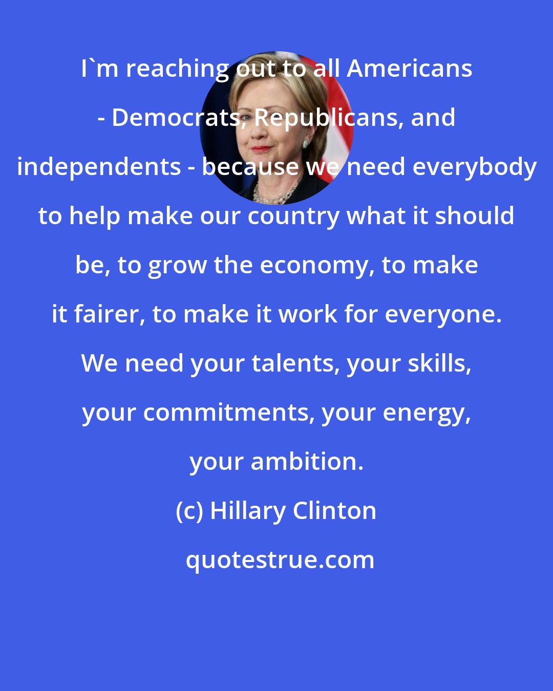 Hillary Clinton: I'm reaching out to all Americans - Democrats, Republicans, and independents - because we need everybody to help make our country what it should be, to grow the economy, to make it fairer, to make it work for everyone. We need your talents, your skills, your commitments, your energy, your ambition.