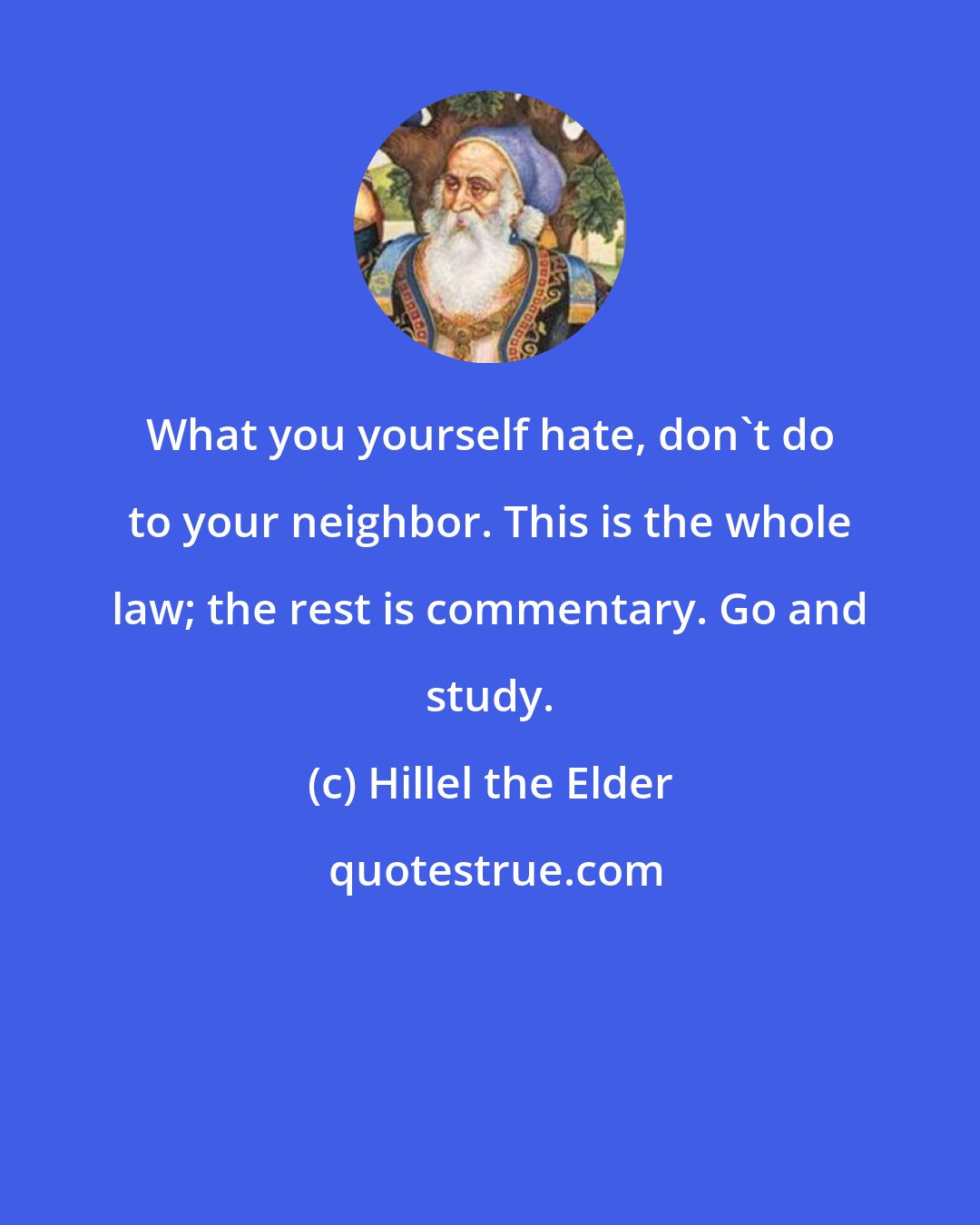 Hillel the Elder: What you yourself hate, don't do to your neighbor. This is the whole law; the rest is commentary. Go and study.