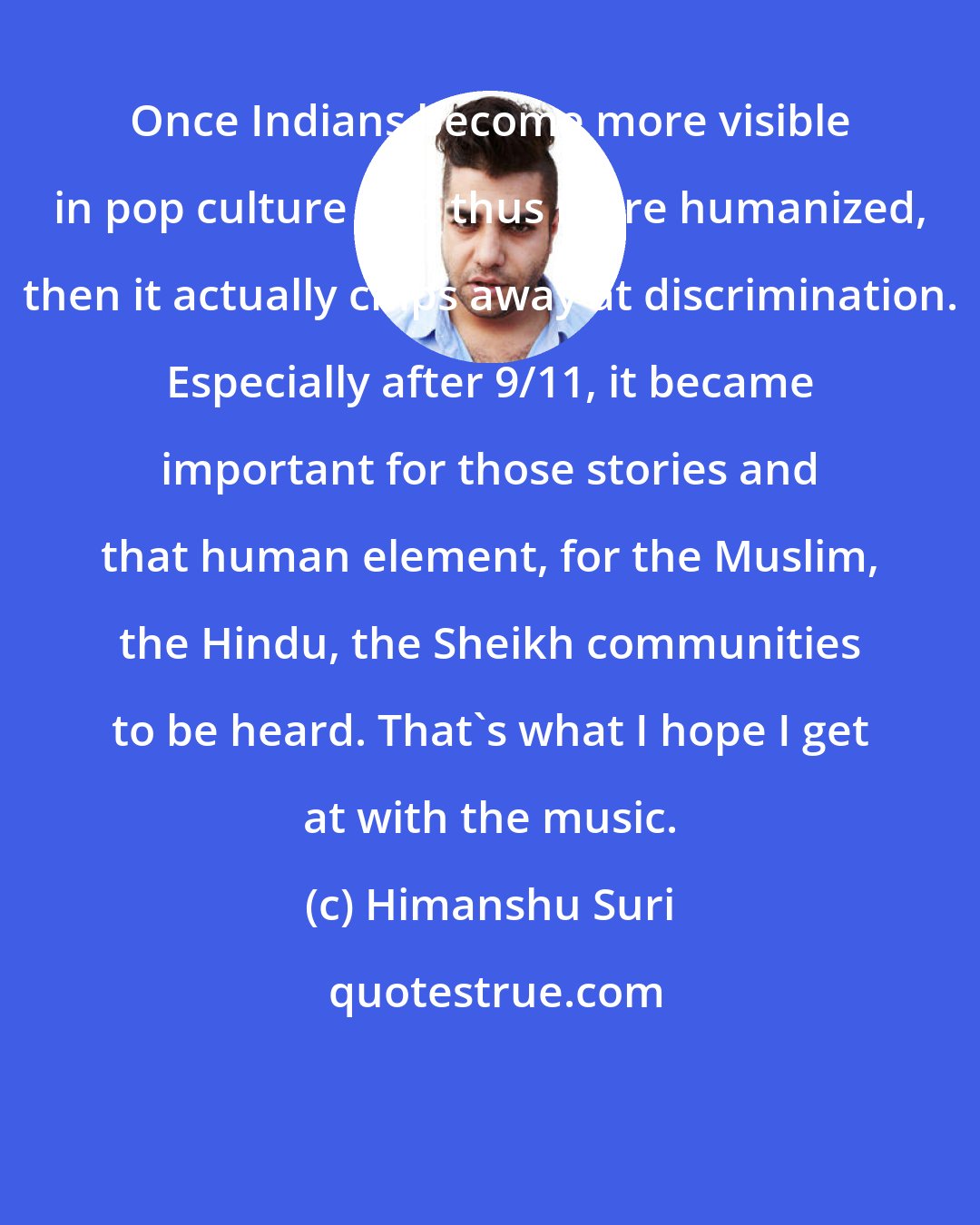 Himanshu Suri: Once Indians become more visible in pop culture and thus more humanized, then it actually chips away at discrimination. Especially after 9/11, it became important for those stories and that human element, for the Muslim, the Hindu, the Sheikh communities to be heard. That's what I hope I get at with the music.