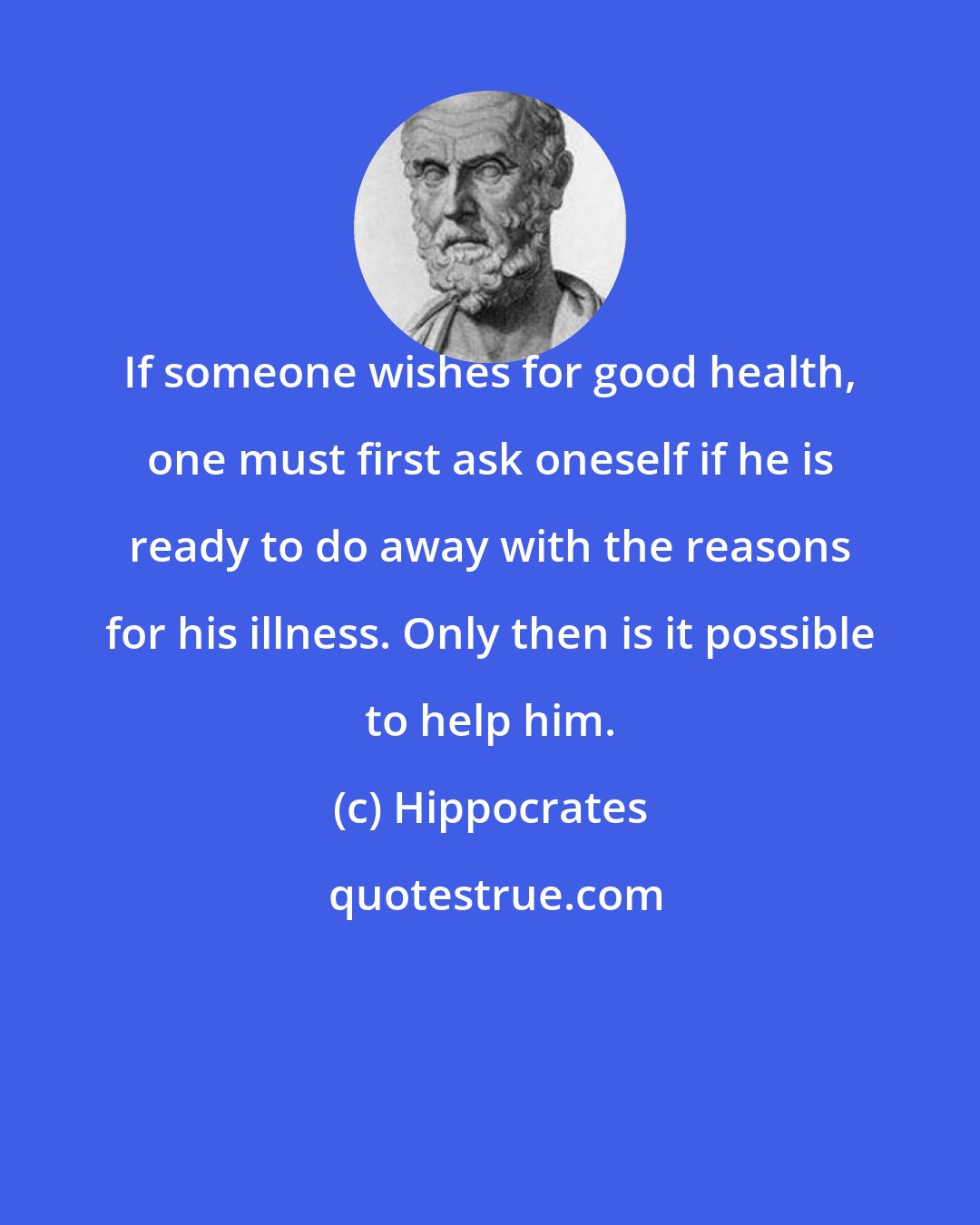 Hippocrates: If someone wishes for good health, one must first ask oneself if he is ready to do away with the reasons for his illness. Only then is it possible to help him.